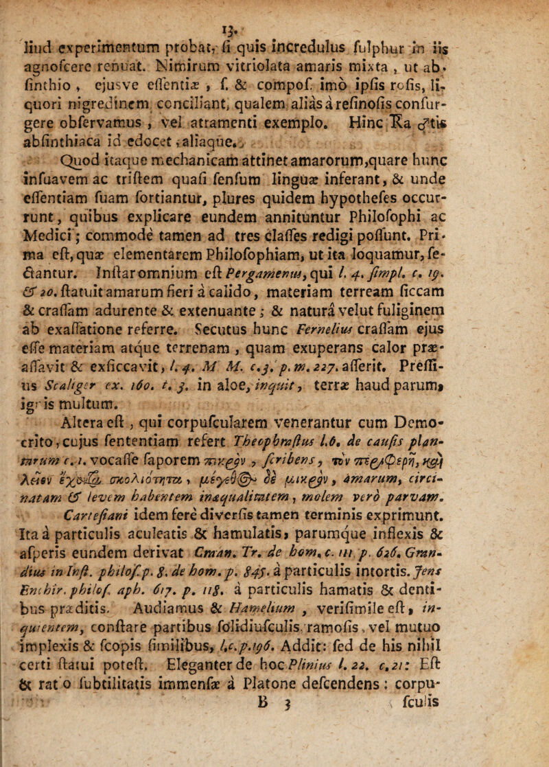 q. liud experimentum probat, (i quis incredulus fulphur in iis agnofcere renuat. Nimirum vitriolata amaris mixta , ut ab» finthio ♦ ejus ve edentia? , f. & cpmpofl imo ipfis rofis, li, quori nigredinem conciliant, qualem alias a refinofis confur- gere obfervamus , vel atramenti exemplo. Hinc Ha cftis abflnthiaca id edocet, aliaque. . Quod itaque mechanicam attinet amarorum,quare hunc infuavem ac triftem quafi fenfum lingua inferant, & unde eflentiam fuam fortiantur, plures quidem hypothefes occur¬ runt, quibus explicare eundem annituntur Philofopbi ac Medici; commode tamen ad tres clades redigi poflunt. Pri* ma eft, quae dementarem Philofophiam, ut ita loquamur, Pe¬ dantur. Indar omnium e& Pergamenus, qui /. 4. fimpL c. 19. #*0.ftatuit amarum fleri a calido, materiam terream ficcam &crafiam adurente & extenuante; & natura velut fuliginem ab exaflatione referre. Secutus hunc Femdius eradam ejus effe materiam atque terrenam , quam exuperans Calor prae- aflavit & exficcavit, /. 4. M. M. c.j.p. m. 227. aderit. Prefti- us Scaliger ex. 160. t. j, in aloe, inquit, terrae haud parum» igris multum. Altera eft , qui corpufcularem venerantur cum Demo¬ crito, cujus fententiam refert Theopbraflus 1.6. de caufts plan¬ tarum c. t. vocafle faporem mKggv ? feribens 7 rbv 7rsg/(pspri} qguj mohiOTTim > cl£ fjUK^gv, amarum, circi¬ natam ($ levem habentem inaqualitat em, molem vero parvaw. Car te jiant idem fere diverfis tamen terminis exprimunt. Ita a particulis aculeatis 8c hamulatis? parumque inflexis & afperls eundem derivat Cman. Tr. de kom%c. m p. 626. Gmn- dius in Inft. phtlof.p. g. de hom.p. 845 • 2 particulis intortis. 7*^/ Bmhir, pbilof aph. 617. p. ng. a particulis hamatis 6c denti¬ bus proditis. Audiamus & Hamehum , verifimileeft» in- quiente?n, conflare partibus fdlidiufculis/rarnofis» vel mutuo implexis & fcopis flmilibus, Kc.p.196. Addit: fed de his nihil certi flatui poteft, Eleganter de hoc Plinius 1.22. c.21: Eft & rat o fubtilitatis immenfae a Platone defeendens; corpu- Hhrv ' B 3 x fcu!is