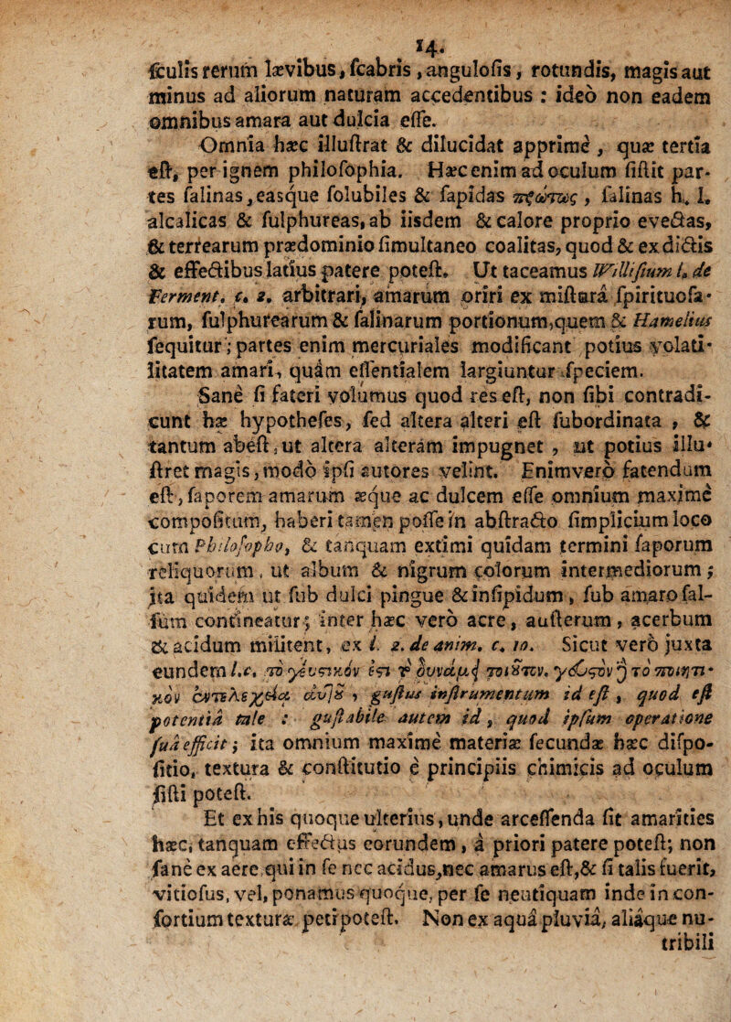 . H- leulis rerum lsevibus,fcabris ,angul.ofis, rotundis, magisaut minus ad aliorum naturam accedentibus : ideo non eadem omnibus amara aut dulcia efle. b Omnia tec illuftrat 8c dilucidat apprime , quse tertia eft, per ignem philofophia. Ha?c enim ad oculum fidit par¬ tes falinas,easque folubiles & fapidas Tsgoi, falinas h* 1. alcalicas & fulphureas, ab iisdem & calore proprio evehas, 6c tertearum prsedominio fimultaneo coalitas, quod & ex didis & effe&ibus latius patere poteft» Ut taceamus IVillifium 4 de Ferment, u 2. arbitrari, amarum oriri ex miftara fpiritucfa • rum, fuiphurearum & falinarum portionum,quem & Hamelius fequitur ,-partes enim mercuriales modificant potius volad* litatem amarim quam efientialem largiuntur fpeciem. Sane fi fateri volumus quod res eft, non fibi contradi¬ cunt te hypothefes, fed altera alteri eft fubordinata , & tantum abeft.ut altera alteram impugnet , ut potius Illo* ftret magis, modo ipfi sutores velint. Enimvero fatendam eft, faporem amarum aeque ac dulcem effe omnium maxime compofitum, haberi tamen pofle In abftrado fimplicium loco cum Pb/lofopbo, & tanquam extimi quidam termini faporum reliquorum, ut album & nigrum colorum intermediorum; Jta qtiMefii ut fub dulci pingue &infipidom, fub amaro fal- fum contineatur; Inter tec vero acre, aufterum, acerbum & acidum militent, ex i. e.deanim, c4 iot Sicut verb juxta eundem/.a royevmov ? omcc/u^ Toi^Tcv.y^^iv^TOTrotriTf xov dvJOs , guftuj inflrumentum id eft, quod eft potentia tale : guftabde autem id, quod ipfum operatione fu a efficit; ita omnium maxime materise fecundae tec difpo- fido* textura & conftitutio e principiis chimicis ad oculum {ifti poteft. Et ex his quoque ulterius , unde arceflenda fit amarities tec, tanquam effe&us eorundem , a priori patere poteft; non fane ex aere qui in fe nec addus^nec amarus eft,& fi talis fuerit, vitiofus, vel, ponamus quoque, per fe neu d quam indeincon- fortium textura: peti poteft. Non ex aqua pluvii,* aliique nu¬ tribili
