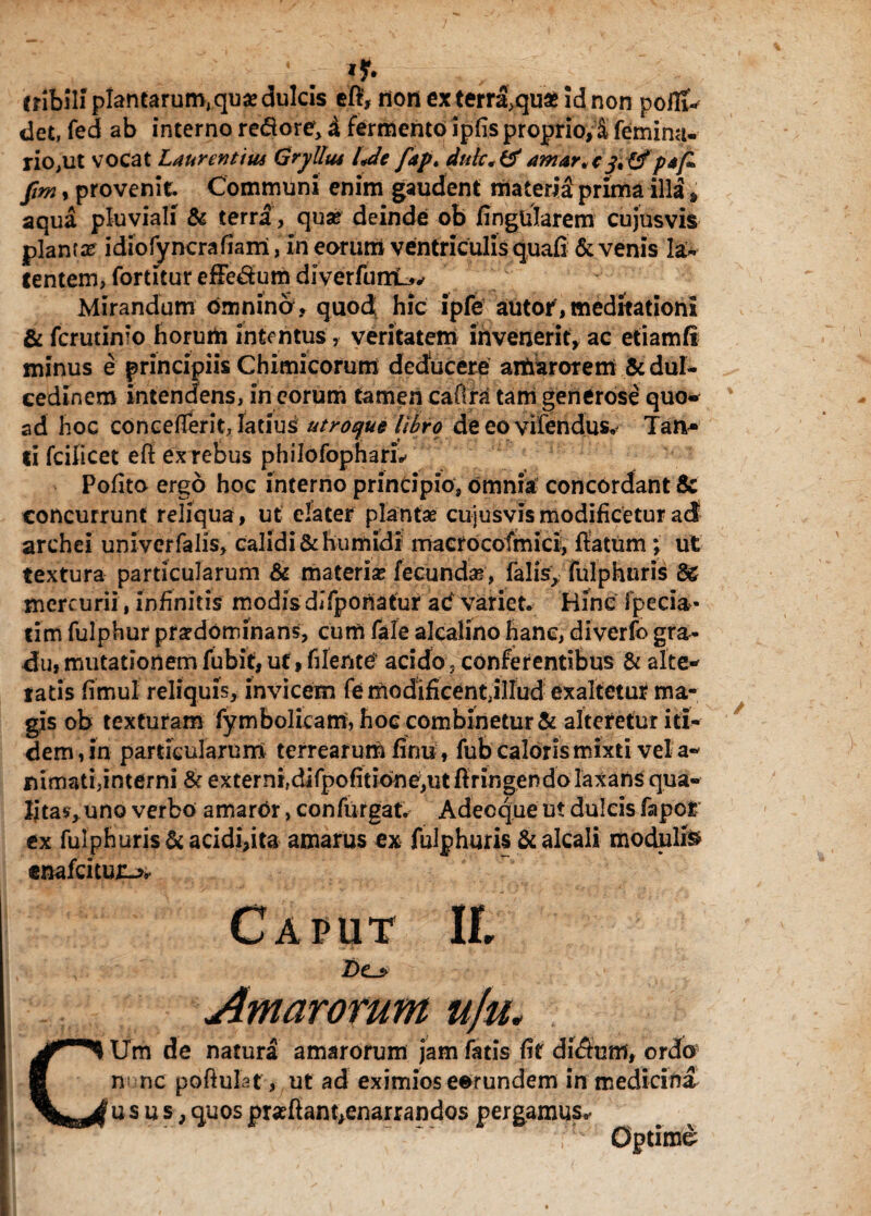 • . cribili plantarum,quse dulcis efi, ilon ex terra,quae id non poflt* det, fed ab interno remore, £ fermento ipfis proprio,% femina- rio,ut vocat Laurentius Gryllus Ue fap. duk*&amar.cpjfi> fm, provenit. Communi enim gaudent materi£ prima illa * aqua pluviali & terra, quas deinde ob fingtilarem cujusvis plantas idiofyncrafiam, in eorum ventriculis quafi & venis la¬ tentem, fortitur efFedum diverfumL^ Mirandum omnina, quod hic ipfe autor, meditationi & fcrutinio horum intentus, veritatem invenerit, ac etiamfi minus e principiis Chimicorum deducere amarorem & dul¬ cedinem intendens, in eorum tamen cafira tam generose quo- ad hoc concefTerit, latius utroqu§ Ubro deeovifendus. Tan- ti fcilicet efl ex rebus philofopharL Polito ergo hoc interno principio, omnia concordant & concurrunt reliqua, ut elater plantae cujusvis modificetur ad! archei univerfalis, calidi & Eumidi macrocofmici, flatum \ ut textura particularum & materias fecunda, falis, fulphtiris mercurii, infinitis modis difponatur ac variet. Hinc fpecia- tim fulphur prasdominans, cum fale alcalirto hanc, diverfo gra¬ du» mutationem fubit, ut, filefttef acido, conferentibus & alte- tatis fimul reliquis, invicem fe modificent jllud exaltetur ma¬ gis ob texturam fyrnbolicam, hoc combinetur & alteretur iti¬ dem, in particularum terrearum finu, fub caloris mixti vel a- nimati,interni & ex t e r n i, di fp o fi t ion e, u t ftr i n ge n do Ia x a n S qua- Ijta$, uno verbo amaror, confufgat. Adecque ut dulcis fapor ex fu!phuris& acidi,ita amarus ex fulphuris & alcali modulis enafeitun*. Caput II. Z)e> Amarorum u]u* Um de natura amarorum jam fatis fit diStmf, ordo n* nc poftulaf, ut ad eximios eorundem in medicina usus, quos pr«flant,enarrandos pergamus,. Optimi