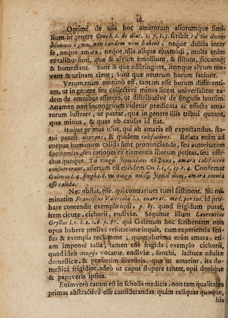 ■ - * . i<$. ...... ■ , 7 ' f* - • Jf' i -... - - ; Optimede ufu hoc amarorum aliommque fimi- Ilum iri genere Cous L 2. de di at. c, 7. t,j. fcribit yv civriiv Sifmfjuv eandem vim habent > neque dulcia inter jfe, neque arrura, neque ulla aliqua ejusmodi, multa enim extalibus funt, qu^ &> alvum emolliunt , & fidunt, ;ficcantq; & humedant. Sunt & quxadPcringunt, itemque alvum mo¬ lent & urinam cient *, Sunt quae neutrum horum faciunt* yerumenim omnino eft, tantam effe horum differenti¬ am, ut in gen,ere. feu colledive minus liceat univerfaliter ea‘* dem de omnifetis afferere, ut diftributive de finguiis (eoriim. Attamen non incongruum videtur pradicata aceffe&a ama¬ rorum luftrare, ut pateat, quae in genere illis tribui queant, quse minus , & quas ob caufas id fiat. Itaque primus ufus, qui ab amaris ed expe&andus, da¬ tui ppteft •. , Ik; quidem calefaciens. Relata enim ad corpus humanum calida fiint pronuncianda, feu autoritatem fpedemus ,Tfeu ratiories ex elementis illorum petitas, feu effe¬ ctus quoque. Tei 7n&gjf fzpiMcdvm deiQvks , amara calefacere lonfueverunt, affertum ed ejusdem Coi l. c, c, /y. t. 4, Confirmat Galenus L 4,fimpl.c.d. mLyfe tysp^d «va/, amara omnia ejfe calida. f ; Nec obdat, effe, qui contrarium tueri fudi nent. Sfcno* minatim Francifcus Faleriola l.i. enarrat, med. per tot. id pro ¬ bare contendit exemplo opii, p. 65, quod frigidum putat, item cicutae, cichorii, endivia?. Sequitur illum Laurentius Gryllus l. c. L 2, c»6. p. 87. qui Galenum hoc fcribentem non opus habere prolixa refutatione inquit, cum experientia feni- fus & exempla reclament ; quamplunma enim amara, eti- i am impense talia, tamen effe frigida , exemplo cichorii, : quod ideo Tnxfjv vocatur, endiviae , fonchi, la&ucae adultae ; domedicae,& praffertim filveftris, quar ut amarior, ita do- i ' medica frigidior, adeo ut caput'dupore tentet,opii denique f & papaveris ipfius. ... % | Enimvero ratum ed in fcholis medicis, non tam qualitates i primas abftra&ive effe confiderandas, quam reliquas quoque,