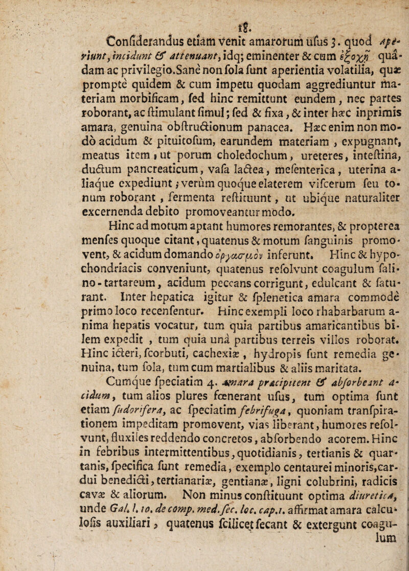 Confiderandus etiam venit amarorum ufus l. quod api* riunr, mcidunt & attenuant, idq; eminenter & cum qua¬ dam ac privilegio.Sane non folafunt aperientia volatilia, quas prompte quidem 5c cum impetu quodam aggrediuntur ma¬ teriam morbificam, fed hinc remittunt eundem, nec partes roborant, ac ftimulant fimul; fed & fixa, & inter hsec inprimis amara, genuina obftru&ionum panacea. Uxc enim non mo¬ do acidum & pkuitofum, earundem materiam , expugnant, meatus item % ut porum choledochum, ureteres, inteftina, dudum pancreaticum, vafa Iadea, mefenterica, uterina a- liaque expediunt j verum quoque elaterem vifcerum feu to¬ num roborant, fermenta reftkuunt, ut ubique naturaliter excernenda debito promoveantur modo. Hinc ad motum aptant humores remorantes, St propterea menfes quoque citant, quatenus & motum fanguinis promo• vent, & acidum domando dp^crfuov inferunt» Hinc & hypo¬ chondriacis conveniunt, quatenus refolvunt coagulum fali- no - tartareum, aridum peccans corrigunt, edulcant & fatu- rant. Inter hepatica igitur & fplenetica amara commode primo loco recenfentur. Hinc exempli loco rhabarbarum a- nima hepatis vocatur, tum quia partibus amaricantibus bi¬ lem expedit , tum quia una partibus terreis villos roborat. Hinc ideri, fcorbuti, cachexia?, hydropis funt remedia ge¬ nuinarum fola, tum cum martialibus & aliis maritata. Cumque fperiatim 4. amara pracipitcnt & abforbeant a- eidum, tum alios plures fcenerant ufus, tum optima funt etiam fudorifera, ac fyeciztim febri fuga 9 quoniam tranfpira- tionem impeditam promovent, vias liberant, humores refol- vunt, fluxiles reddendo concretos, abforbendo acorem. Hinc in febribus intermittentibus,quotidianis, tertianis & quar¬ tanis, fpecifica funt remedia, exemplo centaurei minoris, car¬ dui benedidi,tertianaria?, gentianas, ligni colubrini, radicis cava* & aliorum. Non minus conftituunt optima diuretica, unde Gal. /, /0, de comp. med.fec. Iqc. cap.i* affirmat amara calcu- lofis auxiliari, quatenus fcilicetfecant St extergunt coagu-