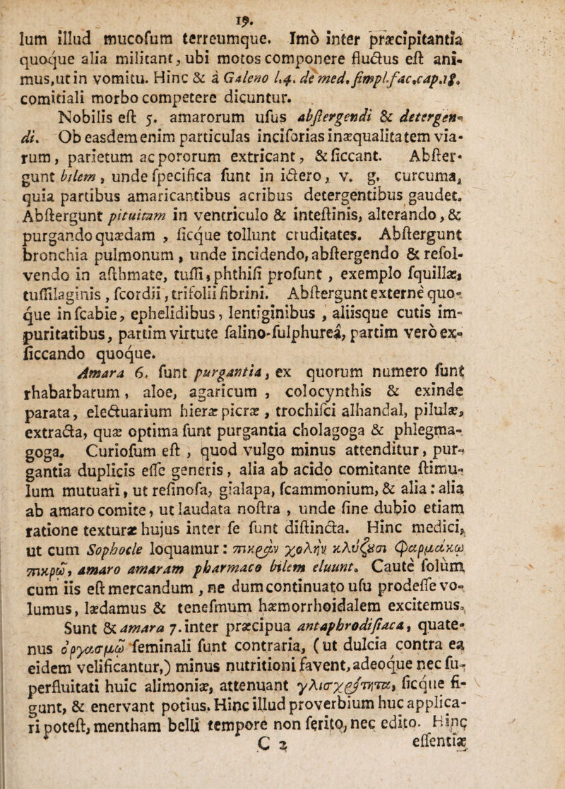 Ium illud mucofum terreumque. Imo Inter praecipitantia quoque alia militant, ubi motos componere fludus eft ani¬ mus,ut in vomitu. Hinc & a Galeno de med* fimpifacjapag* comitiali morbo competere dicuntur. Nobilis efl 5. amarorum ufus abflergendi & deterge»«? dL Ob easdem enim particulas inciforias inaequalitatem via¬ rum, parietum acpororum extricant, &ficcant. Abfler- gunt bilem, unde fpecifica funt in idero, v. g. curcuma, quia partibus amaricantibus acribus detergentibus gaudet, Abftergunt pltuimm in ventriculo & intefUnis, alterando purgando quaedam , ficque tollunt cruditates. Abftergunt bronchia pulmonum, unde incidendo,abftergendo &refol- vendo in aftbmate, tu0ifphthiii profunt, exemplo fquillasi tuflilaginis , fcordii, trifolii fibrini. Ahilergunt externe quo¬ que infcabie, ephelidibus, lentiginibus , aliisque cutis im~ puritatibus, partim virtute falino-fulphurea, partim vero ex- (iccando quoque. Amara, 6, funt purgantia} tx quorum numero funt rhabarbarum, aloe, agaricum , colocynthis & exinde parata, eleduarium hiera: picra?, trochifci alhandal, pilula?, extrada, quse optima funt purgantia cholagoga & phlegma- goga, Curiofum eft , quod vulgo minus attenditur, puN gantia duplicis elfc generis, alia ab acido comitante ftimun Ium mutuati, ut refinofa, gialapa, fcammonium, & alia: alia ab amaro comite, ut laudata noftra , unde fine dubio edam ratione textura? hujus inter fe funt diflinda. Hinc medici* ut cutn Sophocle loquamur: mKpjpv xoXm jcAvfyoi (^ap^cLxcp TFwpw, amaro amaram pharmaco bilem eluunt, Caute folum cum iis efl: mercandum , ne dum continuato ufu prodeffe vo¬ lumus, laedamus & tenefmum hsemorrhoidalem excitemus. Sunt & amara 7. inter prsecipua antaphrodifiacat quate¬ nus 0pyctopLCt) feminali funt contraria, (ut dulcia contra ea eidem velificantur,) minus nutritioni favent, adeoque nec fu-, perfluitati huic alimonia?, attenuant yX^xpJr,^^ ficque fi- v gunt, & enervant potius. Hinc illud proverbium huc applica¬ ri poteft, mentham belli tempore non ferito, nec edito. Hinc? * C 2 effenti*