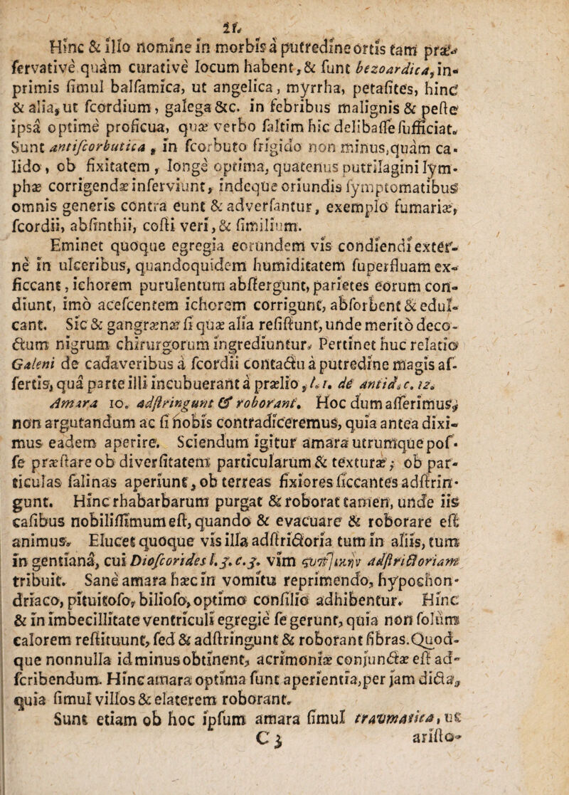 tt< Hinc & illo nomine in morbis a putredine ortis tam pra^ fervative quam curative locum habent ,& funt bezoardica^m* primis fimul balfamica, ut angelica , myrrha, petafitefs, hind & alia, ut fcordium, galega Scc. in febribus malignis & pefte ipsa optime proficua, qua? verbo faltim hic delibaflefumciat* Sunt antifcorbutica s in fcorbuto frigido non minus,quam ca¬ lido, cb fixitatem , longe optima, quatenus putfilagini lym¬ pha corrigenda? inferviunt, IndeqUe oriundis fymptomatibu^ omnis generis contra eunt & adverfantur, exemplo fumaria?, fcordii, abfinthii, cofii veri,& fimilium. Eminet quoque egregia eorundem vis condiendi extgf* ne in ulceribus, quandoquidem humrditatem fu per fluam ex- ficcant, ichorem purulentum abfiergunt, parietes eorum con¬ diunt, imo aeefcencem ichorem corrigunt, abforbent& edul¬ cant. Sic& gangr^n^ fi qua? alia refiffunt, unde merito deco- dtmr nigrum chirurgorum ingrediuntur^ Pertinet huc relati© Galeni de cadaveribus a fcordii conta<$u a putredine magis af¬ fertis, qua parte illi incubuerant a pra?lio ? L /. di dtiiid'* c. 12» Armra. 10. adftringunt Cf roborant* Hoc dum afferimur non argutandum ac fi nobis contradiceremus, quia antea dixi¬ mus eadem aperire. Sciendum Igitur amara utrurnquepof- fe proflare ob diverfitatem particularum & textura? ; ob par¬ ticulas falinas aperiunty ob terreas fixiores ficcantes adftrin • gunt. Hfnc rhabarbarum purgat & roborat tamen, unde iis cafibus nobiliflimumeft, quando & evacuare & roborare ell animus* Elucet quoque vis illa adftri&oria tum in aliis, tum- in gentiana, cui Diofcorides l.j. c.j* vim qv7p}i.Ktjv ddfinffi oriam tribuit. Sane amara ha?c In vomitu reprimendo, hypochon¬ driaco, pitukofo? biliofo*optimo confilio adhibentur. Hinc & in imbecillitate ventriculi egregie fe gerunt, quia non foliitw calorem refiituunt, fed & adftringune & roborant fibras.Quod» que nonnulla id minus obtinent, acrimonia? confundta? efi ad- fcribendum. Hinc amara optima funt aperientia,per Jam di&a* quia fimul villos &elatercm roborant. Sum etiam ob hoc ipfum amara fimul travmafie* C1 arifto-»