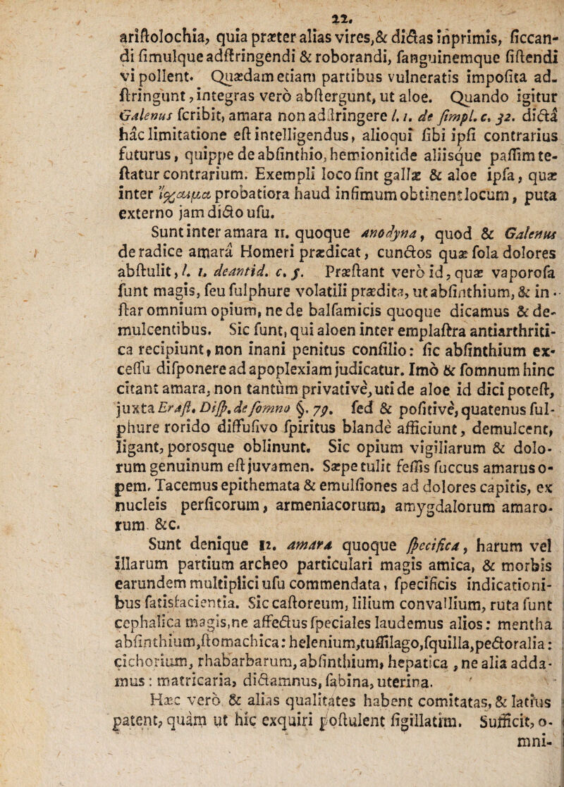 n, ariftolochia, quia praeter alias vires,& didas mprimls, ficcan- di fimulqueadf!rlngendi & roborandi, fanguinemque fi ft en di vi pollent* Quasdam edam panibus vulneratis impofica ad. ftringunt , integras vero abftergunt, ut aloe. Quando igitur Galenus fcribit, amara nonadilringere l. /. de fimpl.c. dida hac limitatione efiintelligendus, alio qui fibi ipfi contrarius futurus, quippe de abfimhio.herrionidde aliisque paffimte- ftatur contrarium. Exempli locofint gallae & aloe ipfa, quas inter ’l%cupct probatiora haud infimum obtinentlodun, puta externo jam dido ufu. Sunt inter amara ii. quoque anodyna, quod & Galenus de radice amara Homeri praedicat, eundos quae fola dolores abftulit, /. i, deantid. c. j. Prasftant veroid?qus vaporofa funt magis, feu fulphure volatili praedita, ut abfinthium, & in •• ftar omnium opium, ne de balfamicis quoque dicamus & de¬ mulcentibus. Sic funt, qui aloen inter emplaftra antiarthriti- ca recipiunt» non inani penitus confilio: fic abfinthium ex* ceffu difponere ad apoplexiam judicatur. Imb & fomnumhinc citant amara, non tantum privative, uti de aloe id dicipoceft, juxta Eraftj, Dijp.de fomno §, yg. fed & pofirive, quatenus ful¬ phure rorido diffufivo fpiritus blande afficiunt, demulcent, ligant, porosque oblinunt* Sic opium vigiliarum & dolo¬ rum genuinum eft juvamen. Ssepe tulit feffis fuccus amarus o- pem. Tacemus epithemata & emulfiones ad dolores capitis, ex nucleis perficorum, armeniacorum* amygdalorum amaro- ruim &c« Sunt denique 12. amara quoque jpecifica, harum vel Illarum partium archeo particulari magis amica, & morbis earundemmultipliciufucommendata, fpecificis indicationi¬ bus fatisheientia. Siccaftoreum, lilium convallium, ruta funt cephalica magis,ne affedusfpeciales laudemus alios: mentha j abfinthium,ftomachica: helenium, tuffilago, fquilla,pedoralia: cichorium, rhabarbarum,abfinthium, hepatica , ne alia adda¬ mus : matricaria, didamnus, fabina, uterina. Hxc vero, & alias qualitates habent comitatas, & latius patent? quam ut hic exquiri j/oftulent figillatrm. Sufficit, o. i