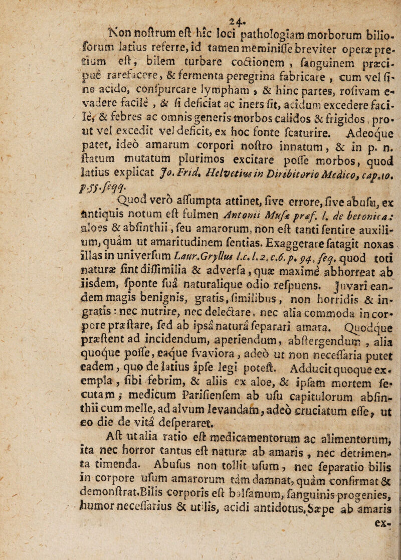 A 24* Non noftrum eft hic loci pathologiam morborum bilio- forum latius referre, id tamen meminiffe breviter operae pre¬ tium e 11, bilem turbare codionem , faogulnem praeci¬ pue rarefacere, & fermenta peregrina fabricare , cum vei fi¬ ne addo, confpurcare lympham , & hinc partes, rofivam e- vadere facile , ik fi deficiat ac Iners fit, acidum excedere faci¬ le, & febres ac omnis generis morbos calidos & frigidos pro- nt vel excedit vel deficit, ex hoc fonte fcaturire. Adeoque patet, ideo amarum corpori noftro innatum, 8c In p. n. ftatutn mutatum plurimos excitare poffe morbos, quod latius explicat Jo. Frid. Hcivetmin Diribitorio Medico,9capaio. Quod vero aiTumpta attinet, fi ve errore, fi ve abufu, ex Antiquis notum eft fulmen Antonii Muf* pr*f. /. de betonica: aloes &abfinthii,feu amarorum, non eft tantifentire auxili¬ um, quam ut amaritudinem fentias. Exaggerare fatagit noxas illas in univerfum Laur&rylhu Lc. l.2< e,6.p. wJeq. quod toti natura ftntdiffimilia & adverfa,qu£ maxime abhorreat ab iisdem, fponte fua naturalique odio refpuens. Juvari ean¬ dem magis benignis, gratis . fimiiibus, non horridis & in¬ gratis : nec nutrire, necdeledare, nec alia commoda in cor¬ pore praeftare, fed ab ipsa natura feparari amara. Quodque pr^ftent ad incidendum, aperiendum, abftergendum , alia quoque poffe, eaque fvaviora, adeo ut non neceffaria putee eadem , quo de latius fpfe legi poteft. Adducit quoque ex- empla , fibi febrim, & aliis ex aloe, 8c ipfam mortem fe- cutam; medicum Parifienfem ab ufu capitulorum abfin- thii cum meile, ad alvum levandam, adeo cruciatum efle 9 ut co die de vita defperaret. Aft ut alia ratio eft medicamentorum ac alimentorum, ita nec horror tantus eft natura? ab amaris , nec detrimen¬ ta timenda. Abufus non tollit ufutn , nec feparatio bilis in corpore ufum amarorum tam damnat, quam confirmat Sc i dcmonftrat.Bilis corporis eft balfamum, fanguinis progenies,