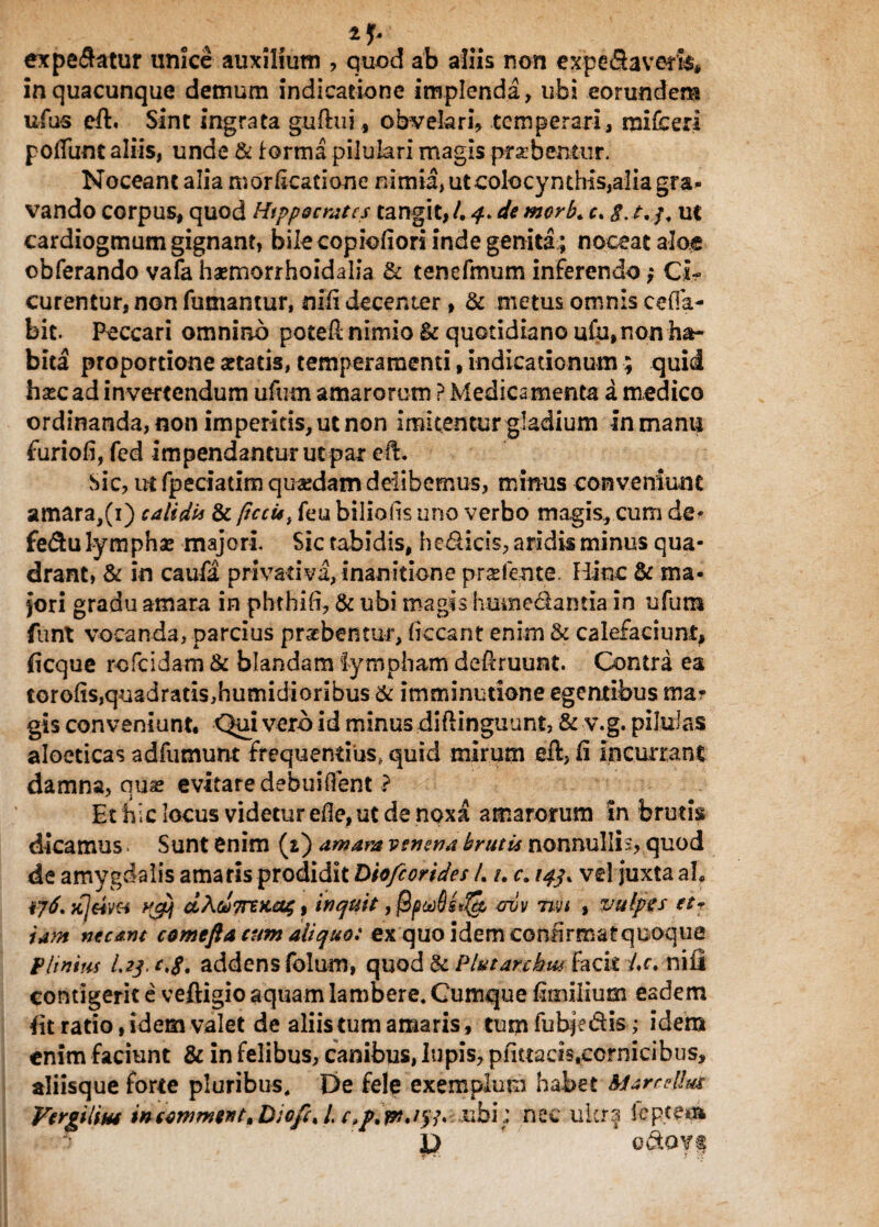 . % 2y expeSatur unice auxilium , quod ab aliis non expeflavem* in quacunque demum indicatione implenda, ubi eorundem ufus eft. Sint ingrata guftui, obvelari, temperari, mifceri poffunt aliis, unde & forma piluiari magis prsebentur. Noceant alia morfkacione nimia, ut colocynthis,alia gra- vando corpus, quod Hippocrates tangit, /. 4> de morb. c. $.t. /. ut cardiogmum gignant, bile copioliori inde genita ; noceat aloe obferando vafa haemorrhoidalia & tenefmum inferendo; Ci¬ curentur, non fumantur, nili decenter, & metus omnis cefia- bit. Peccari omnino poteft nimio & quotidiano ufu, non ha¬ bita proportione attatis, temperamenti, indicationum; quid hascad invertendum ufum amarorum ? Medicamenta a medico ordinanda,non imperitis, ut non imitemurgladium in manu furiofi, fcd impendantur ut par eft. Sic, ut fpeciatim quaedam delibemus, minus conveniunt amara,(i) calida & pccis, feu biliofis uno verbo magis, cum de* fe&u lymphae majori. Sic tabidis, hedicis, aridis minus qua¬ drant, & in caufa privativa, inanitione prae (ente. Hinc & ma¬ jori gradu amara in pbthift, & ubi magis humedlantia in ufum funt vocanda, parcius praebentur, liceant enim & calefaciunt, ficque rofeidam & blandam lympham de$ruunt. Contra ea torolis,quadratis,humidiorihus & imminutione egentibus mar gis conveniunt. Qui vero id minus diftinguunt, & v.g. pilulas aloeticas adfumunt frequentius, quid mirum eft, li incurrant damna, qua: evitare debuiflent ? Et hic locus videtur efle, ut de noxa amarorum In brutis dicamus. Sunt enim (i) amara venena brutis nonnulli;, quod de amygdalis amaris prodidit Diofcorides /. t, c. 143* vel juxta aL tfeim vpH dAo!)7nKa4, inquit ,$pct)6s«& eruv mi , vulpis et? tam necant comefla tum aliquo: ex quo idem confirmat quoque Phnius I.23. c,S. addens folum, quod & Plut archia facit Lc. nifi contigerit e veftigio aquam lambere. Cumque limilium eadem fit rado, idem valet de aliis tum amaris, tum fubje&is; idem enim faciunt & in felibus, canibus, lupis, pii«acistcornicibus, aliisque forte pluribus. De fele exemplum habet Marcellia Vergilius tncotnmert, Dioft% /. c,p, ubi; nec ulcra Jeptem l) ' odtOYt