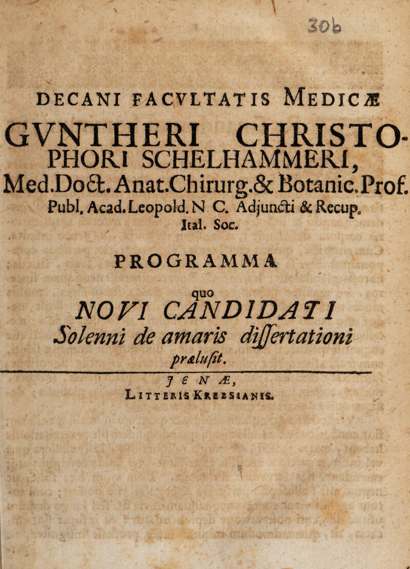 DECANI FACVLTATIS MeDICJE GVNTHERI CHRISTO- PHOR.! SCHELHAMMERI, Med .Do A nat.Ch irurg.Sc Botanic» Prof. Pubi. Acad. Leopold. N C. Adjungi & Recup, Ital. Soe. PROGRAMMA quo NOVI CANDIDATI Solenni de amaris dijjertationi J e n je. Litteris K r e e si a n i s-