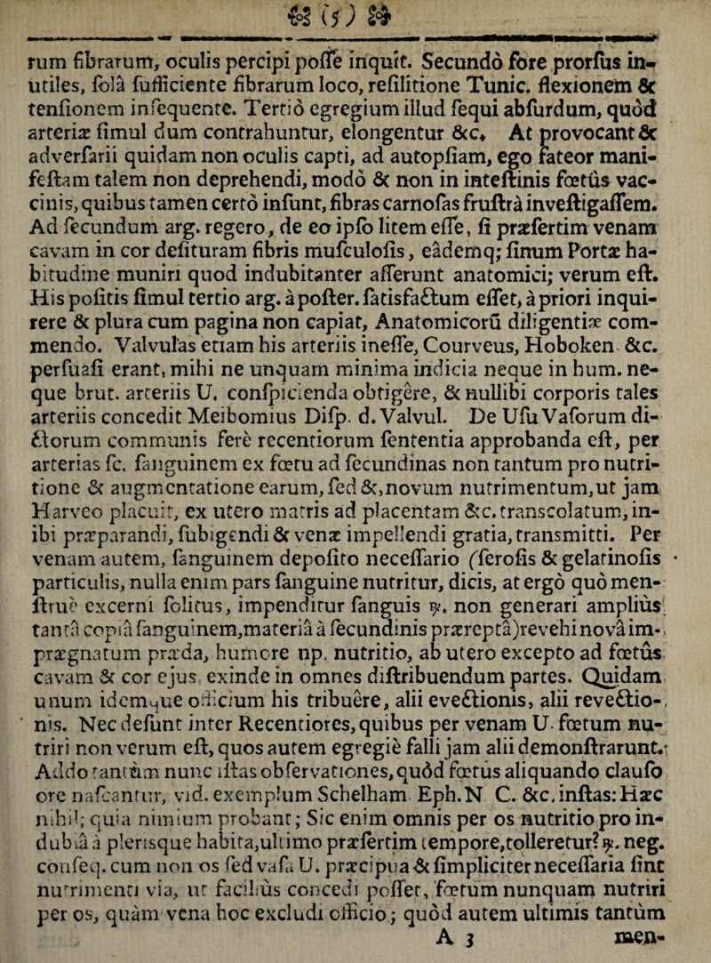 rum fibrarum, oculis percipi poffe inquit. Secundo fore prorfus in¬ utiles, fola fufliciente fibrarum loco, refilitione Tunic. flexionem 8c tenfionem infequente. Tertio egregium illud fequi abfurdum, quod arteris fimul dum contrahuntur, elongentur At provocantQc adverfarii quidam non oculis capti, ad autopfiam, ego Fateor mani- feftam talem non deprehendi, modo 6t non in inteftinis foetus vac¬ cinis, quibus tamen certo infunt, fibras carnofas fruftra inveftigaflem. Ad fecundum arg. regero, de eo ipfb litem effe, fi prsfertim venam cavam in cor delituram fibris mufculofis, eademq; finum Porta: ha¬ bitudine muniri quod indubitanter afferunt anatomici; verum eft. His politis fimul tertio arg. apofter.fatisfattum effet, a priori inqui¬ rere & plura cum pagina non capiat, Anatomicoru diligentis com¬ mendo. Valvulas etiam his arteriis ineffe, Courveus, Hoboken &c. perfuafi erant, mihi ne unquam minima indicia neque in hum. ne¬ que brut. arteriis U. conlpicienda obtigere, & nullibi corporis tales arteriis concedit Meibomius Difp. d. Valvul. De UfuVaforum di- ttorum communis fere recentiorum fententia approbanda eft, per arterias fc, fanguinem ex foetu ad fecundinas non tantum pro nutri- tione 6f augmcntatione earum,fed&,novum nutrimentum,ut janii Harveo placuit, ex utero matris ad placentam &c. trans colatum, in¬ ibi praeparandi, fubigcndi Sc venae impellendi gratia, transmitti. Per venam autem, fanguinem depolito neceffario (Terofis &gelarinofis * particulis, nulla enim pars (anguine nutritur, dicis, at ergo quomen- ftrue excerni folitus, impenditur fanguis non generari amplius: tanta copia fanguinem,materia a fecundinis pnerepta)revehinova im-> praegnatum praxia, humore np, nutritio, ab utero excepto ad foetus cavam & cor ejus exinde in omnes diftribuendum partes. Quidam unum idemMue oificium his tribuere, alii eveftionis, alii reveftio-, nis. Nec defunt inter Recentiores, quibus per venam U- foetum nu¬ triri non verum eft, quos autem egregie falli jam alii demonftrarunt/ Addo tantum nunc iftasobfervationes,qudd foetus aliquando claufo ore nafranter, vid. exemplum Schelham Eph.N C. &c,inftas:Haec nihil; quia nimium probant; Sic enim omnis per os nutritio pro in* dubia a plensque habita,ultimo przlertim tempore,tolleretur?^. neg. confeq. cum non os fed vafa U. praclpim&fimpliciterneceffaria fint nutrimenti via, ut facibus concedi poffer, foetum nunquam nutriri per os, quam vena hoc excludi officio ; quod autem ultimis tantum A 3 men-