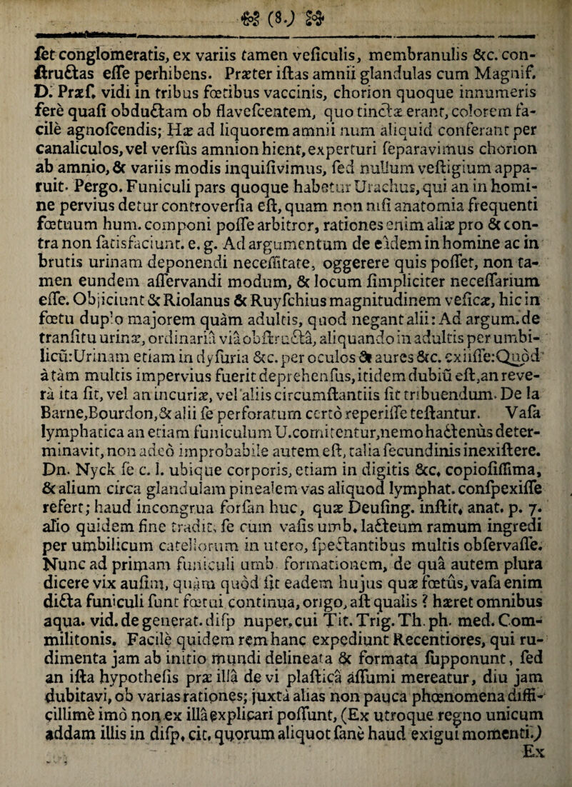 &S (S.J » fet conglomeratis, ex variis tamen veficulis, membranulis Scc.con- ftruftas efle perhibens. Praeter iflas amnii glandulas cum Magnif. D. Prxf. vidi in tribus fretibus vaccinis, chorion quoque innumeris fere quafi obduftam ob flavefcentem, quo tinctx erant, colorem fa¬ cile agnofcendis; lix ad liquorem amnii num aliquid conferantper canaliculos, vel verfus amnion hient, experturi feparavimus chorion ab amnio, 6c variis modis inquifivimns, fed iiulium veftigium appa¬ ruit. Pergo. Funiculi pars quoque habetur Urachus, qui an in homi¬ ne pervius detur controverfia eft, quam non mfi anatomia frequenti fretuum hum. componi poffe arbitrer, rationes enim alias pro 6c con¬ tra non fatisfaciunt. e. g. Ad argumentum de eidem in homine ac in brutis urinam deponendi necehitate, oggerere quis poflet, non ta¬ men eundem affervandi modum, & locum fimpliciter neceffarium effe. Objiciunt & Riolanus 6c Ruyfchius magnitudinem veficx, hic in fretu dup'o majorem quam adultis, quod negant alii: Ad argum.de tranfitu urina% ordinaria viaobflrufta, aliquando in adultis per umbi- licurUrinam etiam in dyfuria &c. per oculos 8t aures &c. exiifferQuod' a tam multis impervius fuerit deprehenfus, itidem dubiueft,an reve¬ ra ita fit, vel an incuria, vel aliis circumflandis fit tribuendum. De la Barne,Bourdon,& alii fe perforatum certo reperiile teftantur. Vafa lymphatica an edam funiculum U.cormtentur,nemohadlenus deter¬ minavit, non adeo improbabile autem efl, talia fecundinis inexiftere. Dn. Nyck fe c. 1. ubique corporis, etiam in digitis &c, copiofiAima, & alium circa glandulam pinealerri vas aliquod lymphat, confpexiffe refert; haud incongrua forfan huc, qux Deufing. inflit, anat. p. 7. aTio quidem fine tradit, fe cum vafis umb. lafteum ramum ingredi per umbilicum catellorum in utero, fpeftantibus multis obfervafle. Nunc ad primam funiculi umb. formationem, de qua autem plura dicere vix aufim, quam quod fit eadem hujus qux fretus, vafa enim difta funiculi funt fretui continua, origo, aft qualis ? haeret omnibus aqua, vid.de generat, difp nuper,cui Tit. Trig.Th ph. med. Com¬ militonis. Facile quidem rem hanc expediunt Recentiores, qui ru¬ dimenta jam ab initio mundi delineata formata fupponunt, fed an ifta hypothelis prxilla devi plaflica aflumi mereatur, diu jam dubitavi, ob varias rationes; juxta alias non pauca phaenomena diffi¬ cillime imo no nex illa explicari poliunt, (Ex utroque regno unicum addam illis in difp, cit, quorum aliquot fane haud exigui momenti.,) . b ’ - •’ .. ' Ex