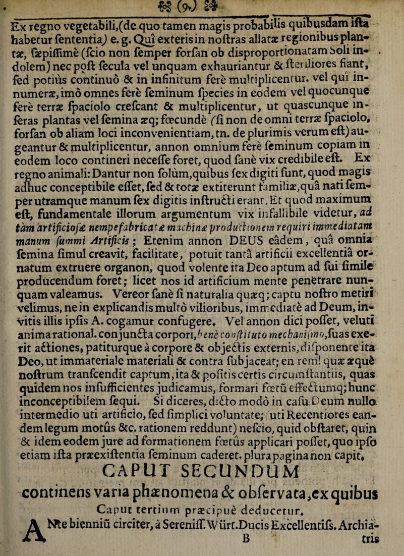_g* (9»; s*__ Ex regno vegetabili,(de quo tamen magis probabilis quibusdam ifta habetur fententiaj e. g. Qui exteris in noftras allatae r egionibus plan¬ tae, fkpifTime (fcio non femper forfan ob disproportionatam boli in- ► dolem) necpoft fecula vel unquam exhauriantur 6c fterdior.es fiant, fed potius continuo & in infinitum fere multiplicentur, vel qui in¬ numerae, imo omnes fere feminum fpecies in eodem vel quocunque fere terrae fpaciolo crefcant & multiplicentur, ut quascunque in¬ feras plantas vel femina xq; foecunde (fi non de omni terrae fpaciolo, forfan ob aliam loci inconvenientiam, tn. de plurimis verum eft) au¬ geantur & multiplicentur, annon omnium fere feminum copiam in eodem loco contineri necefle foret, quod fane vix credibile eft. Ex regno animali: Dantur non folum,quibus fex digiti funt, quod magis adhuc conceptibile effet,fed& totae extiterunt tamiliae,qua nati fem¬ per utramque manum fex digitis inftrufti erant. Et quod maximum eft, fundamentale illorum argumentum vix infallibile videtur, ai tam artificiofx nempe fabricata machina produtt tonem requiri immediatam manum fummi Artificis; Etenim annon DEUS eadem, qua omnia femina fimul creavit, facilitate, potuit tanta artificii excellentia or¬ natum extruere organon, quod volente ita Deo aptum ad fui fimile producendum foret; licet nos id artificium mente penetrare nun¬ quam valeamus. Vereor fane fi naturalia quaeq; captu noftro metiri velimus, ne in explicandis multo vilioribus, immediate ad Deum, in¬ vitis illis ipfis A. cogamur confugere. Vel annon dici poflfet, veluti anima rational. conjun£la corpori,£ew£ condi tuto mecbamfmoJRaas exe- tit aftiones, patiturque a corpore & objecfis externis, difponente ita Deo, ut immateriale materiali & contra fubjaceat; en rem! qux atqufc noftrum tranfeendit captum, ita Sc politis certis circumflandis, quas quidem nos infufficientes judicamus, formari foetu efFe£tumq;hunc inconceptibilem fequi* Si diceres, difto modo in cafu Deum nullo intermedio uti artificio, fed fimplici voluntate,* ! uti Recentiores ean¬ dem legum motus &c. rationem reddunt) nefcio, quidobftaret, quin & idem eodem jure ad formationem foetus applicari poflet, quo ipfb etiam ifta prxexiftentia feminum caderet, plurapaginanon capit, CAPUT SECUNDUM continens varia phaenomena & obfervata,ex quibus Caput tertium praecipue deducetur. Nte bienniu circiter, a SereniffAV urt.Ducis Excellentifs. Archia- A' B tns