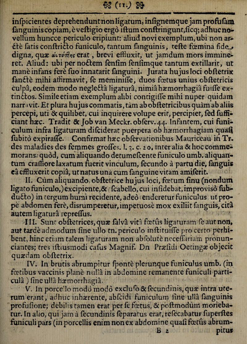 __** (»■; » inficientes deprehendunt non ligatum, infignemque jam profufam fenguinis copiam, e veftigio ergo iftumconftringunt,ficq; adhuc no¬ vellum huncce periculo eripiunt: aliud novi exemplum, ubi non ar- £te fatis conftricto funiculo, tantum fanguinis, tefte femina fide^> digna, quae diTonke erat, brevi effluxit, ut jamdum mors immine¬ ret» Aliud: ubi per noftem fenfim fenfimque tantum extillarit, ut mane infans fere fuo innatarit fanguini. Jurata hujus loci obfletrix fanfte mihi affirmavit, fe meminiffe, duos festus unius obftetricis culpa, eodem modo neglefta ligatura, nimia haemorrhagia fuiffe ex- tinctos. Simile etiam exemplum alibi contigiffe mihi nuper quidam narn vit. Et plura hujus commatis, tam ab obftetricibus quam ab aliis percepi, uti & quilibet, cui inquirere volupe erit, percipiet, fed fuffi- ciant haec. Tradit 6c Job van Meckr. obferv.44. Infantem, cui funi¬ culum infra ligaturam difeiderat puerpera ob haemorrhagiam quaii fubito expirafle. Confirmat h#c obfervationibus Mauriceau in Tr. des maladies des femmes groflfes. 1,3. c. 2 o, inter alia & hoc comme¬ morans; quod, cum aliquando detumefeente funiculo umb. aliquan¬ tum crafiiore laxatum fuerit vinculum, fecundo a partu die, languis ea effluxerit copia, ut natus una cum fanguine vitam amiferit. II. Cum aliquando, obftetrice hujus loci, fotum finu (nondum ligato funiculo,) excipiente,& (fcabello, cui infidebat, improviso fub- dufto) in tergum humi recidente, adeo : enderetur funiculus, ut pro¬ pe abdomen fere, disrumperetur,impetuose mox exiliit fanguis, cit& autem ligatura repreffus. 1 1 ^ III. Sunt obftetrices,quat falva vita fotus ligaturam fe aut non, aut tardeadmodum fine ullo tn. periculo inftituiffe pro cerro perhi¬ bent, hinc etiam talem ligaturam non abfolute neceffariam pronun- ciantes; tres lfiimsmodi cafus Magnif. Dn Pr^fidi Oecingae objecit quaedam obfletrix. ' r IV. In brutis abrumpitur fponte plerunque funiculus umb. (in fotibus vaccinis plane nulla in abdomine remanente funiculi parti¬ cula ) fine ulla haemorrhagia. ' . V. In porcello modo modo exc]ufo&fecundinis,qu£ intra ute¬ rum erant, adhuc inhxrente, abfeidi funiculum line ulla fanguinis profufione; debilis tamen erat per fe fatus, & pbftmodum morieba¬ tur. In alio, qui jam a fecundinis feparatus erat, refecabatur fuperftes funiculi pars (in porcellis enim nonex abdomine quafifotiis abrum- B z pituf