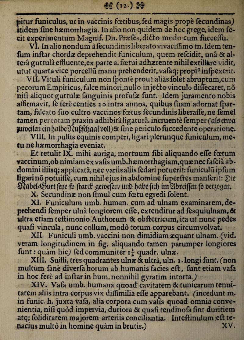 _ «(w.)» pitur funiculus, ut in vaccinis fetibus>fed magis prope fecundinas^ itidem fine haemorrhagia. In alio non quidem de hoc grege, idem fe¬ cit experimentum Magnif. Dn. Praefes,di&o modo cum lucceffu. VI. In alio nondum afecimdinis liberato vivaciifimo tn.ldemten- Jum inftar chordae deprehendit funiculum, quem refcidit, una & al¬ tera guttula effluente,ex parte a. fetui adhaerente nihilextilifere vidit, utut quarta vice porcellumanu prehenderit, va(aq;propi9infpexerit. VII. Vituli funiculum nonfponte prout alias fblet abruptum,cum pecorum Empiricus, falce minori,nulio inje£to vinculo diffecaret, no nili aliquot guttulae {anguinis profufae funt. Idem juramento nobis affirmavit, fe fere centies 2 o intra annos, quibus fiiam adornat fpar- tam, falcato fuo cultro vaccinos fetus fecundinisliberaffe,ne femel tamen per tot am praxin adhibita ligatura, incruente femper jutwilcn em fine periculo fuccedente operatione. VIII, In pullis equinis comperi, ligari plerunque funiculum, me¬ tu ne haemorrhagia eveniat. Et retulit IX. mihi auriga, mortuum fibi aliquando effe fetum vaccinum,ob nimiam ex vafis umb.haemorrhagiam,quae nec fafcia ab¬ domini iliisq; applicata, nec variis aliis fedari potuerit: funiculu ipfum ligari no potuiffe, cum nihil ejus in abdomine fuperftes manferit: J}te 5wbet©utl fei>c fb ftarcf c^ei\>efen/ unfc f)abe ftdf> tmSlbretjjen fo Derjogen. X. Secundinae non fimul cum fetu egredi folent. XI. Funiculum umb. human. cum ad ulnam examinarem, de¬ prehendi femper ulna longiorem effe, extenditur ad fesquiulnam,6c ultra etiam teftimonio Authorum Sc obftetricum, ita ut nunc pedes quafi vincula, nunc collum, modo totum corpus circumvolvat, XII. Funiculi umb. vaccini non dimidiam aequant ulnam, (vid. veram longitudinem in fig. aliquando tamen parumper longiores funt: quam hic) fedcommuniter i- quadr. ulnae. XIII. Suilli, tres quadrantes ulnae & ultra, uln. 1. longi funt. (non multum fane diverfa horum ab humanis facies eft, funt etiam vafa in hoc fere ad inftar in hum, nonnihil gyratim intorta ) XIV. Vafa umb. humana quoad cavitatem & tunicarum tenui¬ tatem aliis intra corpus vix diffimilia effe apparebant, ('incedunt m, in funic. h. juxta vafa, alia corpora cum vafis quoad omnia conve¬ nientia, nifi quod impervia, duriora & quafi tendinofa fint duritiem atq; foliditatem majorem arteriis conciliantia. Inteftinulum eft te¬ nacius multo in homine quam in brutis.) XV.