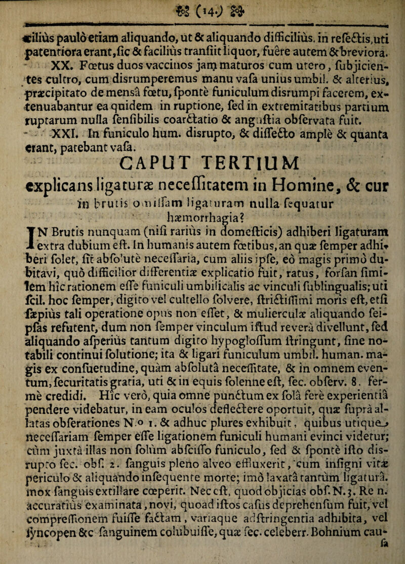 paterniora erant,fic & facilius tranfiit liquor, fuere autem &breviora. XX. Foetus duos vaccinos jam maturos cum utero, fubjicien- tes cultro, cum disrumperemus manu vafa unius umbil. & alterius, •praecipitato demensafotu,fponte funiculum disrumpifacerem, ex¬ tenuabantur ea quidem in ruptione, fed in extremitatibus partium ruptarum nulla fenfibilis coardtatio 6c anguftia obfervata fuit. - XXI. In funiculo hum. disrupto, & diffetto ample St quanta erant, patebant vafa. CAPUT TERTIUM explicans ligaturae necefficatem in Homine, & cur in brutis o r$tifam ligaturam nulla fequarur haemorrhagia? IN Brutis nunquam (hifi rarius in domefticis) adhiberi ligaturam extra dubium eft. In humanis autem fotibus, an quae femper adhiv beri folet, fit abfolute neceffaria, cum aliis ipfe, eo magis primo du¬ bitavi, quo difficilior differentiae explicatio fuit, ratus, forfan limi¬ tem hic rationem effe funiculi umbilicalis ac vinculi fublingualis; uti lcil. hoc femper, digito vel cultello folvere, ftriftiffimi moris eft,etfi iaepius tali operatione opus non efTet, & mulierculae aliquando fei- pfas refutent, dum non femper vinculum iftud revera divellunt, fed aliquando afperiiis tantum digito hypogloffum ftringunt, fine no¬ tabili continui folutione; ita & ligari funiculum umbtl. human. ma¬ gis ex confuetudine, quam abfoiuta neceffitate, & in omnem even¬ tum, fecuritatis gratia, uti & in equis folenne eft, fec. obferv. 8. fer- me credidi. Hic vero, quia omne pun&um ex fola fere experientia pendere videbatur, in eam oculos defleftere oportuit, quae fupra al¬ latas obferationes N o i. & adhuc plures exhibuit, quibus utique-* neceffariam femper effe ligationem funiculi humani evinci videtur; cum juxta illas non folum abfciffo funiculo, fed & fponte ifto dis- rupro fec. obf. 2. fanguis pleno alveo effluxerit/cum infigni vit£ periculo 6c aliquando infequente morte; imo laxata tantum ligatura, mox fanguis extillare coeperit. Neccft, quod objicias obf.N.?. Re n. accuratius examinata,novi, quoadiftos cafus deprehenfum fuit, vel compreffionem fuiffe fa£hm , variaque adftringentia adhibita, vel jyncopen 8cc fanguinem colubuiffe, quae fec. celeberr. Bohnium cau*