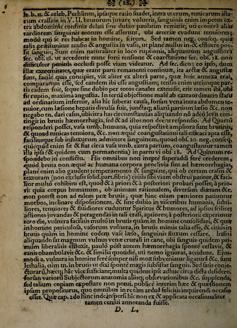 __$3J_* _ fe.b »tl. & celeb.Pechlinus, ipfaque ratio (iiadet, intra uterum, tunicarum ifta^ rum craffitie in V. U. brutorum juvare voluerit, (anguinis enim impetus ex* tra abdOitflnW confinia delati fine dubio paulatim remittit; uti econtra alias tardioremianguinis motum efiTe aderunt, ubi arteria? evadunt tenuiores; modo qui fe res habeat in homine, fcirem. Sed tamen neg. confeq. quia talis pr^umitur reufio 6Cangu(fiain vafis, ut plane'nullus in-6C effluere pos- fit (anguis; Sunt enim naturaliter in loco ruptionis, aliquantum anguftiora iic. doti r,6. vtt accedente nunc forti tenfione 8C coartatione fec. obuit.noh difficulter ponitfis occludi pofle viam videatur. Ad fec. dico : eo ipfo, dum ifise extremitates,, quae erant parti remanenti continua, ita ar$se 8C angufta? fijnt, facile quis concipiet, vix aliter ex altera parte, qua? huic annexa erat, comparattim efle, fed eandem ibi elle anguftiam; tenuo enim utriusqUepar¬ tis eadem fuit, feque fine dubio per totos canales extendit, erit tamen ibi, ubi fit ruptio, maxima anguftia. In tertia objc&ione male ab extraordinario ftatU ad ordinarium infertur, alia hic fuberat cau(a,forfan vena intra abdomep te¬ nuior,cum lsefione hepatis divulfa fuit, jun&aq; aliaru partium kefio dCc. non negabo tn. dari cafus,ubicitra has circumftantias aliquando no aded levis con¬ tingit in brutis haemorrhagia, fed dC ad iftosnon deerit relponfio. Ad Quartu relponderi pollet, vafa umb. humana, quia relpe&ive ampliora funt brutinis, SC quoad tunicas tenuiora, dCc. n@n seque coanguftationi tali eiiicaci apta efiTe, facfliusque (bb influxurum admittere languinem. quoad obfi 20, neg. confeq. quicquid enim fit 6cfiat circa va(a umb. extra partum, coanguftantur tamen illa ipfa (dC quidem cum permanentia) in partu vi obf 18. Ad Quintum re¬ spondebo in confli&u. His omnibus non inepte (uperaddi fere' crederem , quod bruta non ^que ac humana corpora proclivia fint ad htemorrhagias, plane enim alio gaudent temperamento <?C (anguine, qui ob e<ertam crafin 8C texturam (non exclufis folid.part.fibris) citius fibi viam obftrui patitur,dC faci¬ lior multo cohibitu eft,quod<3Capriori<SCa pofteriori probari pollet; a prio¬ ri: quia corpus humanum, ob animam rationalem, diverlam dia?tam 6Cct *ion poteif non ad calem pra? brutis, qu# hinc etiam pauciores patiuntur morbos, inclinare difpofitionem. 8C fine dubio in vifceribus humanis, fubti- Jiores, tenuiores & fluidiores cuduntur Spiritus 8Chumores, ad ipfius fcilicet a&iones juvandas 8C peragendas in tali crafi, aptiores; a pofteriori: experimur toto die, vulnera facilius multo in brutis quam in homine confolidari, 8C qua? in homiine periculola, vaforum vulnera, in brutis minus talia effe, 6C citius in htutjs qu^m in homine eodem vafe l^lb, (anguinis fluxum ce(Tare. Inflixi aliquando fat magnum vulnus vena? crurali incane, ubi (anguis quidem pri¬ mum liberalius effluxit, paulo poft autem haemorrhagia fponte' celTavit, 8C canis obambulavit SCc. & fimilia quotidie, uti nemo ignorat, accidunt. Ejus¬ modi a. vulnera in homine fere femper nifi mox fubveniatur ligatura dCc. funt lethalia, cum tn. in brutis ut dixi (ponte magis fubfifiat fanguis. Sed fatis conje- &uraru5ha?ccl ; hac vice fuflkianqmulta quidem iple adhuc circa di&a defidero, •Ibrlan varioru Subjedorum anatomia aliisq; obiervationibus SCc. fupplcnda, fed talium copiam expe#are non potui, publice interim ha?c & qua?(tionem ipfam propofiturus, quo omnibus in re tam arduS felicius inquirendi occafio e(Tet, Qu«C cap. ado hinc indeinfperfi hic non ex 8C applicata occafionaliter - tamen cenlui annotanda fuifle. v D. L.