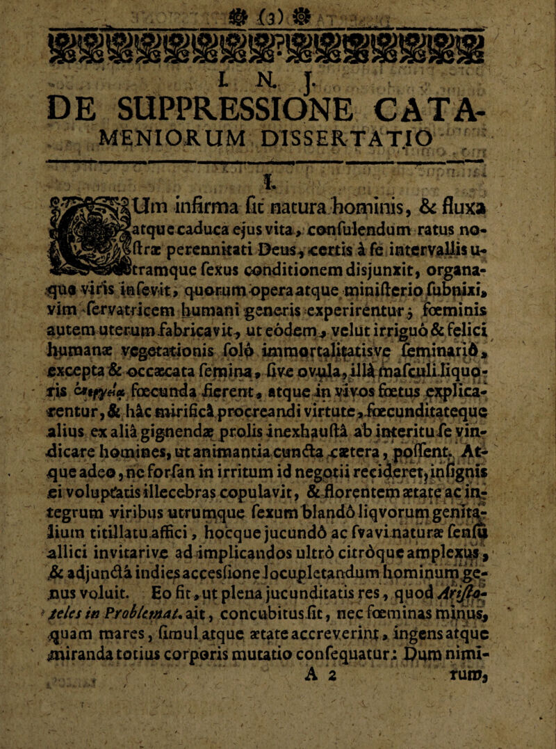 # (3) ® vi m i ■ L JSL J. ©E SitPRjsSIONE «■ MENIORUM DISSERTATIO * h Mm infirma fit natura hominis, & fluxa [atquecaduca ejus vita , confulendum ratus no- Iftrac perennitati Deus, certis £ fe intervallis u- itramque fexus conditionem disjunxit) organa- iqutt viris infevit, quorumoperaatqueminifteriofubnixi, vim fervatrieem humani generis experirentur 5 foeminis autem uterum fabricavit, ut eodem* vclut irriguo & felici humanse vegetationis folo immortalifatisve feminarid, excepta & occaecata femina* Gve ovula, illi mafculi.Iiquo- tyt foecunda ferent , atque in vivos foetus cxplica- nentur, & hic mirifici procreandi virtute,.foecunditatequc alius ex alii gignendae prolis inexhaufta ab interitufe vin¬ dicare homines, ut animantia eunda caetera, poflent At¬ que adeo, ne forfan in irritum id negotii reci4eret?infignis ei voluptatis illecebras copulavit, & florentem aetate ac in¬ tegrum viribus utrumque fexum blando liqvorum genitor Itum titillatu .affici, hocque jucund6 ac fva vi naturae fen(q allici invitarive ad implicandos ultr6 citrdque amplexus, mm nus voluit. Eo fit, ut plena jucunditatis res, quod Arijlt- * teles in ?yoblimat, ait, concubitusfic, nec faeminas minus, dijuam mares, firaul atque aetate accreverint, ingensatque smiranda totius corporis mutatio confequatur; Dum nimi- A 2 rutu, r.