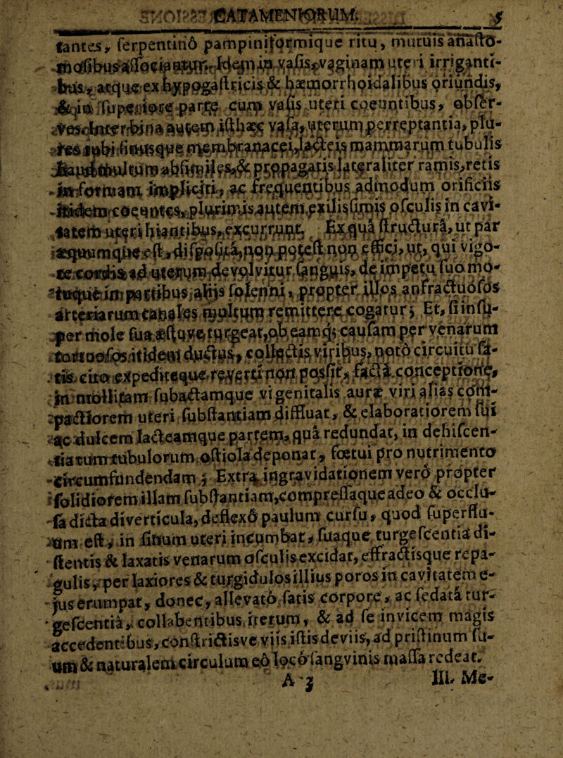 W CV it $ ftm lances, ferpentin6 pampm ijb r m iq u e 'murali tuis anaflrO- Wfi ?fW«- has-y a-Wus ex bypugfiftricis & barcnorrhoidalibus gnundis» Tup«rioce par:t;e cu^i valis uteri coeuntibus, obCer- r6«H$9l*S iliamlitedi wv^vcvTn , ^ r rrijnis^reus #»?0trB30% bws^4mp4u m orifidis !*tpwm<iiw4fc*J:r—r*c •'•'»'•* tura, ut par cj,ut,quivigo- «wiuwinpuww/flji» nnafraqistaoCRrorsft?;tj7 gr- a:■ - a^ttiiflawlKciss^wgysfei^ co§atur >Et»»»*fr permole .•• hw«.«**w*.«tfr'|rT’»ruqw j--a.rw.i»: .-in:mbHitam fubadam q ue «tgcnitahs.aurf vmal^fcptrt- paa51orerii uteri fubfiantiam diffluat, & elaboratiorem Itii ac dulcem latfeamque partem, qpa redundat, in dehifcen- liatamttibulorum.oAiola deponat» fatui ppo nutrimento efaumfundendam4 B^8gf*v idaticwwi vpr$ .prapter folidiorem illam fub(lautiam,compre%pfeadeo& oedu- 'fadiiiadiverticulajdeflexdpaulum curto, quod toperfiu- •am eft»in Httum uteri incpmbat, toaque turgercennsdi- ftentis & laxatis venarum otoutisexcidar, dFradEtsque repa¬ gulis» per laxiores & turgidulosilliusporos in cavitatem e- fuserumpat, donec, allevari, fatis corpore, ac fedataruri gefcentia, collabentibus iterum, & ad fe invicem magis lccedencbus,con!lri«aisvev|is,i(lisdeviis,adpridinumra- um&naturalem circulum eo Ixofangvinis roafla redeat, A j , 1IL Me*