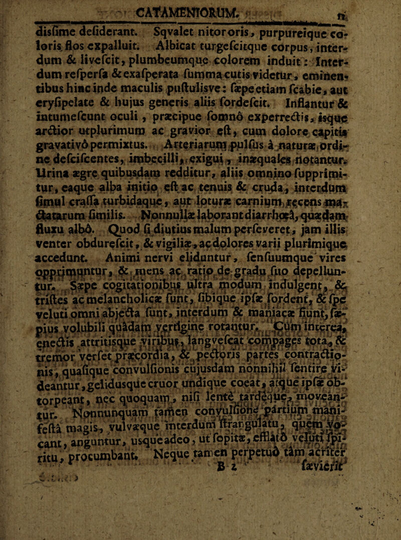ti. disfime defiderant. Sqvalet nitor oris, purpureiquc co¬ loris flos expalluit. Albicat turgefeitque corpus, inter¬ dum & iivefeit, plumbeumque colorem induit: Inter¬ dum refperfa &exafperata fumma cutis videtur, eminen¬ tibus hinc ind e maculis puftulisve: faepe etiam fcarbie, aut eryfipelate & hujus generis aliis fordelcit. Inflantur & tntumefcunt oculi, pracipue fomnd experre&is, isque ardior utplutimura ac gravior e(l1 cum dolore capitis gravativ6 permixtus. Arteriarum pulfus a naturae ordi¬ ne defeifeentes, imbecilli exigui, inaequales notantur* lirina aegre quibusdam redditur, aliis omnino fupprimi- tur, eaque alba initio eft ac tenuis & cruda , interdum fimul craflfa turbidaque, aut loturae carniqtt^^cMsjpfx datarum fimilis. Nonnullae laborant diarrhocl, quaedam fluxu albo. Quod fi diutius malum perfeveret, jam illisi venter obdurefeit, & vigiliae > ac dolores varii plurimique accedunt. Animi nervi eliduntur, (enfuumquc vires _ dcpeium- tur. Saepe cogitationibus ultra modum indulgent, & triftes ac melancholicae funt, fibique ipfae fordent, 8cfpe Jv*!1 aJ - » • c\ r* •_. Z . O. I5.-I . /-» i.: mbliiii ix- r » •>* Jf veluti omni abjeda funt, interdum & maniacae pius volubili quadam vertigine rotamur. Cum interea, eneais attntisque ^vin^usJangvefcit compages totaL, & tremor verfet praecordia, & pedoris partes contrad.o- ais; quafique convulfioms cujusdam nonnihil Tentire vi¬ deantur ,gelidusquc eruor undique coeat| a^|u|ip^|4' eant, anguntur, usqqeaoeo, uwsi?*¥?*£“**?,Wt ritu, procumbant. Neque «im» perpetud Umacmj