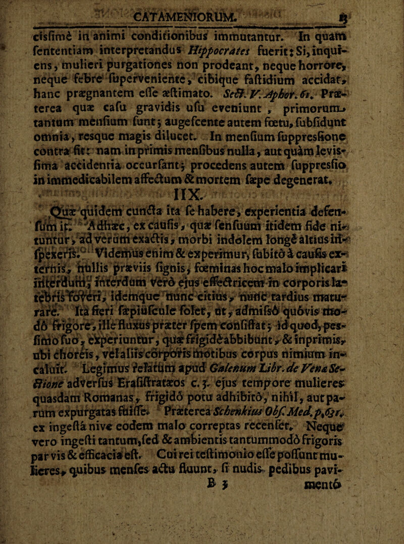 Bl CATAMENIORUM. : ‘k ri rk cfsfimC ia animi conditionibus immutantur. In quam fcntentiam interpretandus Hippocratet fuerit: Si, Inqui- ens , mulieri purgationes non prodeant, neque horrore, neque febre fuperveniehte, cibique faftidium accidat, hanc praegnantem efle atftimata ScB.V.4pkor.fo+ Prae¬ terea quae cafu gravius ufu eveniunt , primorum* tantum menfium funt \ augefeente autem foetu, fubfidunt omnia, resque magis dilucet.. In menfium fuppresBone contra fit: nam in primis menfibusf nulla, aut quim levis fima accidentia occurfant* procedens autem fuppresfio .fepedegencrat^ Quae quidem cun£!a ita fe habere, experientia defeti* %fcdmfis, qase fchfuitft itidem fide nfo tuntur, ad verum exaftis, morbi indolem IdtigS altiusii& fpexeris. Videmus enim & experimui^ fubitd £ caufis ex& ternis, nullis praeviis fignis, foeminas hoc malo implicari iiittfdurri| Interdum Ver& ejus eifeftricem in corporis te !, idemque nunc citius, nude; tardius tmtm j$fieri fibBBfcuIe folet, at, admifsdqu6vis iito- d6 fr?|btt^ ille fluxus praeter fpemconfiffatj idquoc^pe*' fimofuo, experiuntur, quae frigidi abbibunt, & inprimis, ubi choreis , vela Iris corporis motibus corpus nimium-fe». c&thiEti * ffteg?nKfS itUttitri apud Galenum Libr,- de Vena Se~ Bione adverfus Erafift rataeos c. £. ejus tempore mulierem quasdam Romanas, frigido potu adhibito,' nihil, aurpaM rum expurgatas ftifle* : Vrxtevca Sitientius OtfMed,p%6jr* cx rngeft&nive eodem malo correptas recenfer* Neque vero ingefti tantum*fed & ambientis tantummoddfrigQris par vis & efficaciaeft. Cui rei tefiimonio efle poffunr mu¬ lieres, quibus menfes a<$u fluunt, fi nudis pedibus pavi- B f mento