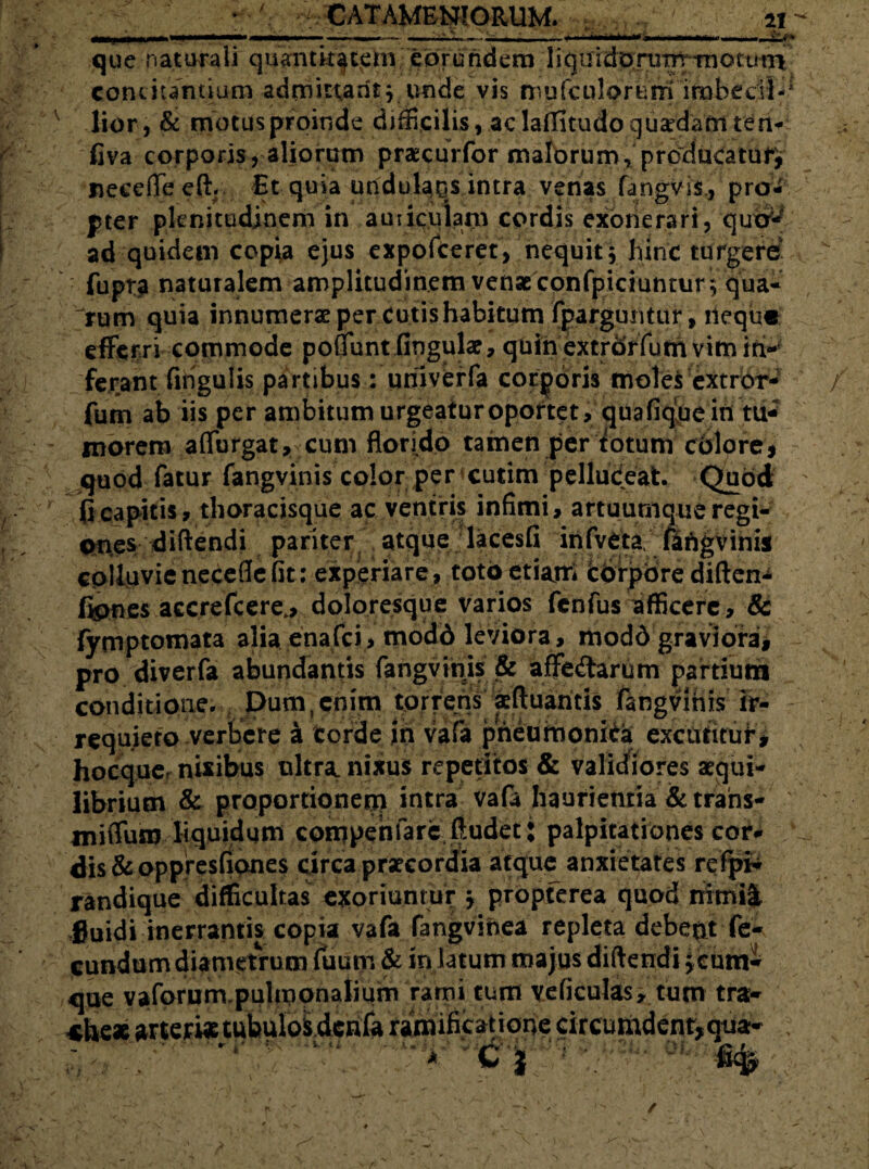 • y CATAMENJORUM. . , ' n~ - 1 - - - — <-• ■ >1 ■'i*mt***f'**mmm.KI11.. ■■ .. &>» que naturali quantitatem eorundem 1 iquidorutit-tnotutri concitantium admittant j unde vis mufcplc>rnm imbedl-1 lior, & motus proinde difficilis, ac laflitudo quadam ten- fiva corporis, aliorum praecurfor malorum, producatufj necefle eft. Et quia undulaqs intra venas fangvis., pro¬ pter plenitudinem in auiiculam cordis exonerari, qudr^ ad quidem copia ejus expofceret, nequit 5 hinc turgere • fupra naturalem amplitudinem venas confptciuntur ; qua¬ rum quia innumerae per cutis habitum fparguntur, ileque efferri commode polTunt lingulae, quin extrdrfum vim iri-- ferant fingulis partibus: uriiverfa corporis moles extror- fum ab iis per ambitum urgeatur oportet, quafiquein tu¬ morem affurgat, cum florido tamen per totum colore* quod fatur fangvinis color per cutim pelludeat. Quod (icapitis, thoracisque ac ventris infimi, artuumque regi¬ ones diftendi pariter atque lacesfi infveta fafigvinis colluvie necefle fit: experiare, toto etiajri Cdrpbre diften^ fipnes accrefcere.> doloresque varios fcnfus afficere, & fymptomata alia enafei, modd leviora , modd graviora, pro diverfa abundantis fangvinis & affedarum partium conditione. Dum,enim torrens aftuantis fangvinis ir¬ requieto verbere a corde in vafa pneumonica excutitur, hocqucr nixibus ultra, nixus repetitos & validiores aequi¬ librium & proportionem intra vafa haurientia & trans-' miffum liquidum compehfare ftudet: palpitationes cor¬ dis & oppresfiones circa praecordia atque anxietates refpH randique difficultas exoriuntur , propferea quod nimii Suidi inerrantis copia vafa fangvihea repleta debeat fe¬ cundum diametrum fuum & in latum majus diftendi jcum- que \ *he* aforum.pulmonalmm rami tum veliculas, tum tra- ® -A s jL V f t ^ » a. ^ JW*' v <
