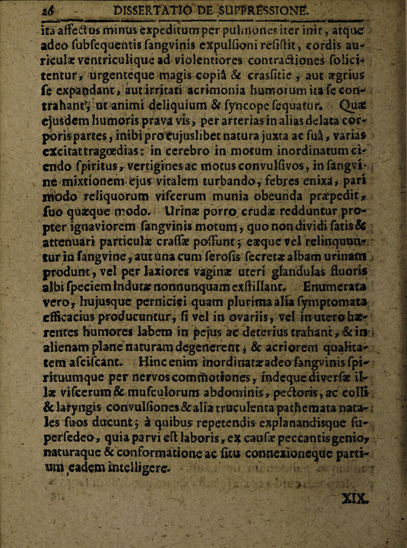 ita affe&us minas expeditum per pulmones iter init, atque adeo fubfequentis fangvinis expulfioni refifBt, cordis au¬ riculae ventriculique ad violentiores contradiones folici- tentur, urgenteque magis copil & crasfitie , aut aegrius fe expandant, autirritati acrimonia humorum ita fecon- trahantVut animi deliquium & fyncopefequatun Quaj ejusdem humoris prava vis, per arterias in alias delata cor¬ poris partes , inibi pro cujuslibet natura juxta ac fusi, varias excitat tragoedias; in cerebro in motum inordinatum ci¬ endo fpiritus, vertigines ac motus convuliivos, infangvt- ne mixtionem ejus vitalem turbando, febjes enixa, pari tnodo reliquorum vifcerum munia obeunda praepedit, fuo quaeque modo* Urinae porro crudae redduntur pro¬ pter ignaviorem fangvinis motum, quo non di vidi fatis & attenuari particulae craflae poliunt $ eaeque vel relinquan¬ tur in fangvine, aut ima cum ferofis fecretae albam urinam produnt, vel per laxiores vaginae uteri glandulas fluoris albi fpeciem indutae nonnunquamexftillanr^ Enumerata vero , hujusque perniciei quam plurima alia fymptomata efficacius producuntur, G vel in ovariis , vel in utero hae¬ rentes humores labem in pejus ac deterius trahant, &ifir alienam plane naturam degenerent, & acriorem qualrta- ^ tem afeifeant* Hinc enim inordinatatadeo fangvinis fpi- rituumque per nervos comihotiones, indeque diverfae il¬ las vifcerum & mufculorum abdominis , pedoris , ac ecll* & lafyngis convuKiones& alia truculenta pathemata nata¬ les fuos ducunt $ a quibus repetendis expia nandisque fu- perfedeo , quia parvi eft laboris, ex caufae peccantis genio, naturaque & conformatione ac ficu connexioneque parti- nm eademintelligere- r ^