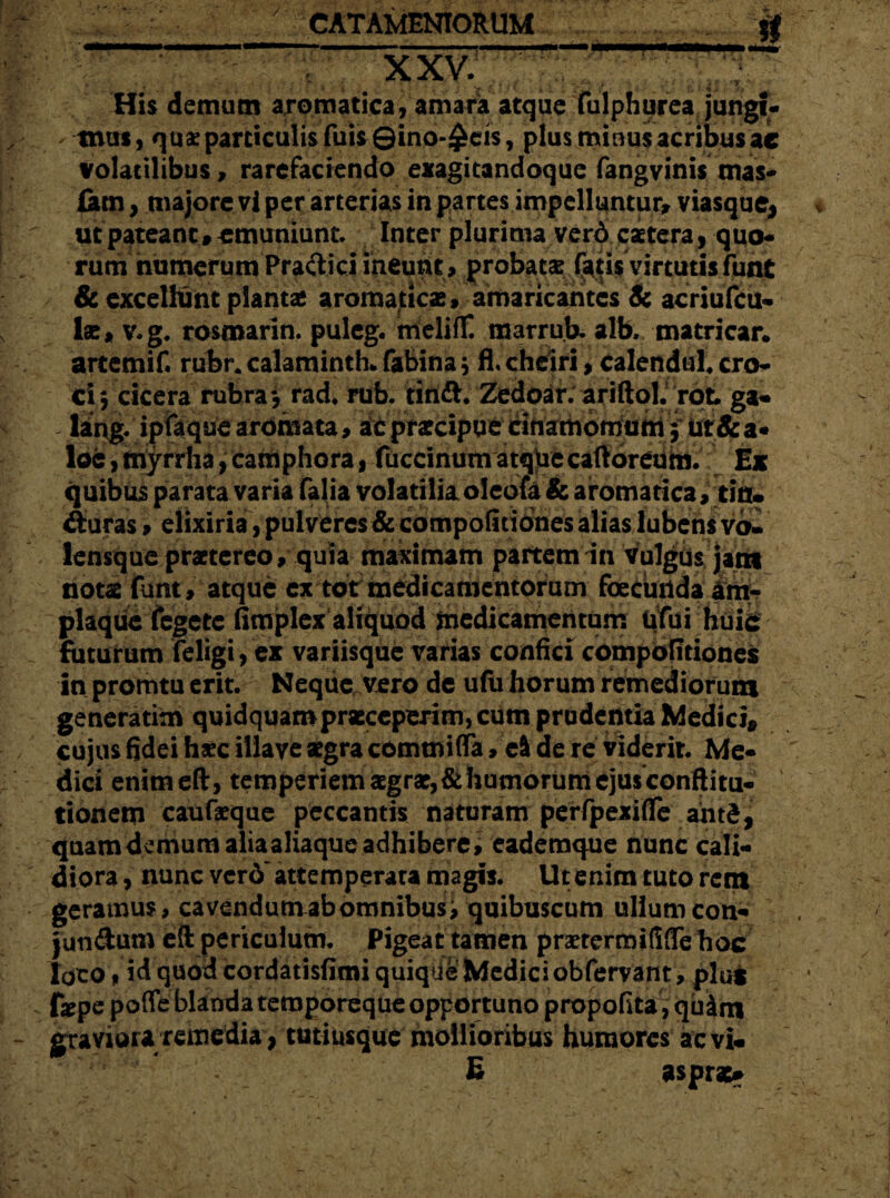 XXV. His demum aromatica, amara atque fulphurea jungi¬ mus, quae particulis filis ©ino-£eis, plus minus acribus ac volatilibus, rarefaciendo exagitandoque fangvinistnas- £am, majore vi per arterias in partes impelluntur* viasque, ut pateant»emuniunt Inter plurima verd caetera> quo¬ rum numerum Practici ineunt, probatae fatis virtutis funt & excellunt plantae aromaticas, amaricantes & acriufcu- las, v.g. rosmarin. puleg. meliflC marruh. alb. matricar. artemif. rubr.calaminth*fabina* fl, cheiri, calendul. cro¬ ci, cicera rubra*, rad. mb. tindh Zedoar. ariftol. rot ga« ling. ipfaque aromata, ac praecipue cinamomum 3 ut&a- loc, tnyrrha, camphora , fuccinum atquecaftoreum. Ex quibus parata varia falia volatilia oleofa & aromatica, tin. ituras, elixiria, pulveres & competitiones alias lubens va£ lensque praetereo, quia maximam partem in vulgus jam notae funt, atque ex totrmedicamentorum foccunda am¬ plaque fegetc fimplex aliquod medicamentum Ufui huic futurum feligi, ex variisque varias confici competitiones in promtu erit. Neque vero de ufu horum remediorum generatio* quidquam praeceperim, cum prudentia Medici* cujus fidei hxc illaye aegra commiflfa, c& de re viderit. Me¬ dici enimeft, temperiem aegrae, & humorum ejus conftitu- tionetn caufaeque peccantis naturam perfpexifTe ahtd, quamdemum alia aliaque adhibere, eademque nunc cali¬ diora , nunc verd'attemperata magis. Ut enim tuto rem geramus, cavendum ab omnibus, quibuscum ullum con- jun&um eft periculum. Pigeat tamen praetermililTe hoc loco t id quod cordatisfimi quique Medici obfervant, plu* fxpe pofTe blanda temporeque opportuno propofita, quim graviora remediaytutiusque mollioribus humores aevi* E aspra>