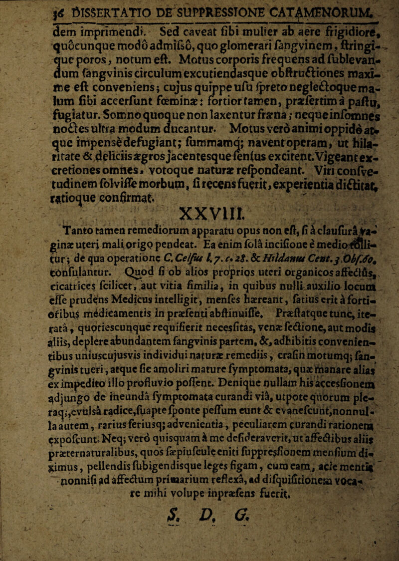 U DISSERTATIO DE SUPPRESSIONE CATAMENORUM. t ,——. , —-—,— -<t. -* dem imprimendi. Sed caveat fibi mulier ab aere frigidiore, quSeunque modoadmi&o, quo glomerari iangvinem, ftringi- que poros, notum eft. Motus corporis frequens ad fublevan- dum fangvinis circulum excutiendasque obftruftiones maxi¬ me eft conveniens; cujus quippeufu ipretonegleftoquema- lum fibi accerfunt feminae: fortior tamen, prsfertim a paftti, fugiatur. Somno quoque non laxentur frarna; nequeinfbmnes no£ies ultra modum ducantur. Motus vero animi oppido au que impense defugiant; fummamq; naventoperam, ut hila¬ ritate & deliciis aegros jacentesque fenfus excitent.Vigeant ex- eretiones omnes* votoque naturat refpondeant. ViriconfVe- tudinem folvifle morbum, fi recens fuerit, experientia diftitat; ratioque confirmat XXVill. Tanto tamen remediorum apparatu opus non eft, fi ^claufura fa¬ ginae uteri mali origo pendeat. Ea enim fola incifione e mediorolli- tur; de qua operatione C, Celfiu 47. c. 28. & Hildamu Cent,$ Qbf.fo% COnfulantur. Quod fi ob alios proprios uteri organicos alfe&fi$tv cicatrices fcilicet, aut vitia fimilia, in quibus nulli auxilio locuta effe prudens Medicus intellig it, menfes haereant, (atius erit a forti- ©fibus medicamentis in praefenti abftinuiffe, Praefiatque tunc, ite¬ rata, quptieseunque requifierit necesfitas, venae fe&ione, aut modis aliis, deplere abundantem fangvinis partem, adhibitis convenien¬ tibus uniuscujusvis individui naturae remediis, crafin motumq; fan¬ gvinis tueri, atque fic amoliri mature fymptomata, quae manare alias ex impedito illo profluvio pofTcnc. Denique nullam his accesfionem jungo de ineunda fymptomata curandi vi&, utpote qiiorum ple- raq,,evulsa radice,fuaptefponte peflum eunt & evanefcunt,nonnul¬ la autem, rarius feriusq; advenientia, peculiarem curandi rationem expofcunt, Neq; verd quisquam \ me defideraverit,ut affedibus alus praeternaturaiibus, quos faepiufcule eniti fuppre$fionem menfium di¬ ximus , pellendis fubigendisque leges figam, cura eam, acie mentis  nonnifi ad affe&um primarium reflexa, ad difquifitionesa voca-* ' re mihi volupe inpraefens fuerit» S, D, a