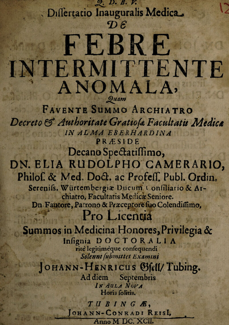 B. V. Diflertatio Inaugura Iis Medica-. FEBRE» ; ANOMALA. Favente Summo Archiatro Decreto & Autboritate GratioU Facultatis Medica IN ALMA EBERHARDINA • * • PRA-SIDE Decano Spe&atiflimo, DN. ELIA RUDOLPHO CAMERARIO, PhiloC & Med. Do<3t. ac ProfefL Pubi. Ordia. * . / Serenifs. Wurtembergice Ducum i onffliario & Ar¬ chiatro, Facultatis Medici Seniore. Dn Fautore, Patrono & Praeceptore fu-o Colendiflimo, p , .. Summos in Medicina Honores, Privilegia & Infignia DOCTO R A L 1 A rite Iegitimeque confequendi Solenm (ubmtttct Hxttmtni Johann-Henricus (Bfdf/Tubing. Ad diem Septembris /y Aula Nopa Horis folitis. TUBINGM, JOH ANN-CONR ADI R EISI, *' Anno M DC. XClI. K)