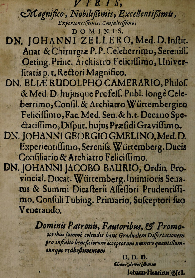 V f K / S, mtfico, NobtltfiimiS) Excehntifiimis, Exptruntt(fimis, Cexfultifjima, DOMINIS, DN. JOHANNI ZELLERO, Med.D.Inftit. Anat & Chirurgiae P. P. Celeberrimo, SerenifT. Oeting. Prine. Archiatro Felicifiimo, Univer- fitatis p. t. Re&ori Magnifico. DN. ELUE RUDOLPHO CAMERARIO, Philof & Med. D. hujusque Profeff. Pubi, longe Cele- berrimo,Confil.& Archiatro Wiirtembergico Feliciflimo, Fac. Med. Sen. & h.t. Decano Spe- «flatiflimo, Difput. hujus Praefidi Graviflimo. DN. JOHANNI GEORGIO GMELINO, Med. D. Experientiflimo, Serenils. Wurtemberg. Ducis Confiliario <& Archiatro Feliciflimo. DN. JOHANNI JACOBO BAURIO, Ordin. Pro- vincial. Ducat. Wurtemberg. Intimioris Sena¬ tus & Summi Dicaflerii Afleflori Prudentifli- mo, GonfuliTubing. Primario, Suiceptori luo Venerando. r,. • -' .... , . .... .• .. , - vf; Dominis Patronis, Fautoribus, £& Promo- tonbw fumme colendis hanc Gradualem Differt attonem fro infinito beneficiorum acceptorum numero quantillum* cunque redhoftmentum . . D. D. D. $ tibini idtwrij&mm • Johjwa-HairiciH 'Sfell#