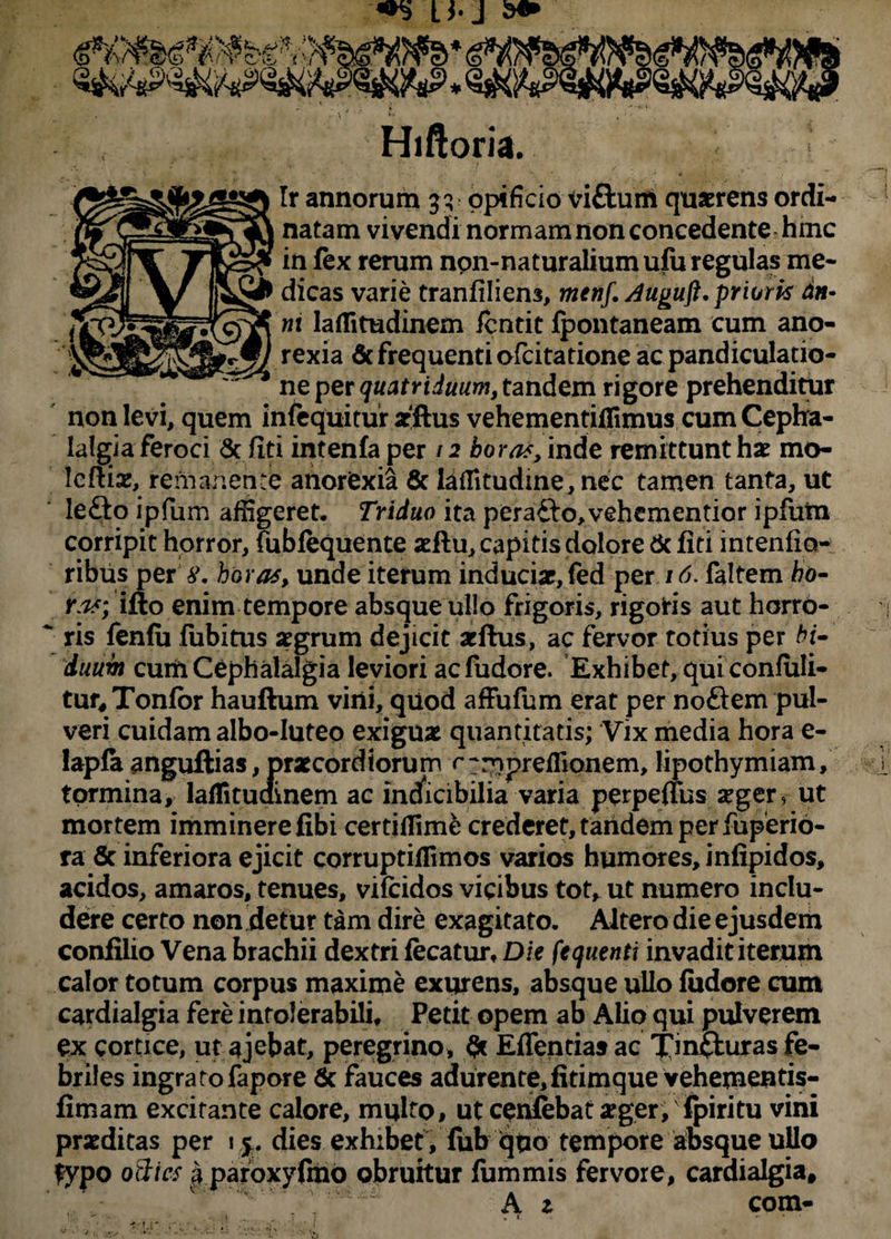«5 U-J Hiftoria. Ir annorum 3^ opificio viftum quaerens ordi¬ natam vivendi normam non concedente hinc in lex rerum npn-naturaliumufu regulas me¬ dicas varie tranliliens, menf. Auguft. prioris dn• ni laflitudinem /cntit Ipontaneam cum ano¬ rexia 6c frequenti ofcitatione ac pandiculatio- ne per quatriduum, tandem rigore prehenditur non levi, quem infequitur arftus vehementiflimus cum Cepha¬ lalgia feroci & fiti intenla per /2 horas, inde remittunt hae mo- Icftis, remanente anorexia 8c teffitudine, nec tamen tanta, ut le£to ipfum affigeret. Triduo ita pera&o, vehementior ipfum corripit horror, lublequente acftu, capitis dolore & liti intenfio- ribus per y. horas, unde iterum inducix,fed per 16. faltem ho¬ ras; ifto enim tempore absque ullo frigoris, rigoris aut horro- * ris fenlu fubitus aegrum dejicit aeftus, ac fervor totius per bi¬ duum cuiii Cephalalgia leviori acfudore. Exhibet, quiconfiili- tur^Tonlbr hauftum vini, quod affufum erat per noftem pul¬ veri cuidam albo-Iuteo exiguae quantitatis; Vix media hora e- lapfaanguftias,praecordiorum r-rnpreflionem,lipothymiam, tormina, lalfitudmem ac indficibilia varia perpeuus #ger, ut mortem imminere libi certiflime crederet, tandem per fuperio- ra & inferiora ejicit corruptiffimos varios humores, infipidos, acidos, amaros, tenues, vifcidos vicibus tot, ut numero inclu¬ dere certo non detur tam dire exagitato. Altero die ejusdem confilio Vena brachii dextri fecatur. Die fequenti invadit iterum calor totum corpus maxime exurens, absque ullo liidore cum cardialgia fere intolerabili. Petit opem ab Alio qui pulverem ex cortice, ut ajebat, peregrino, & Edentias ac Xin&u*35 fe¬ briles ingratofapore & fauces adurente,fitimque vehementis- fimam excitante calore, mqlto, ut cenlebat aeger; fpiritu vini praeditas per 1$. dies exhibet, fub quo tempore absque ullo fypo otites a paroxyfino obruitur lummis fervore, cardialgia, \ A 1 com-