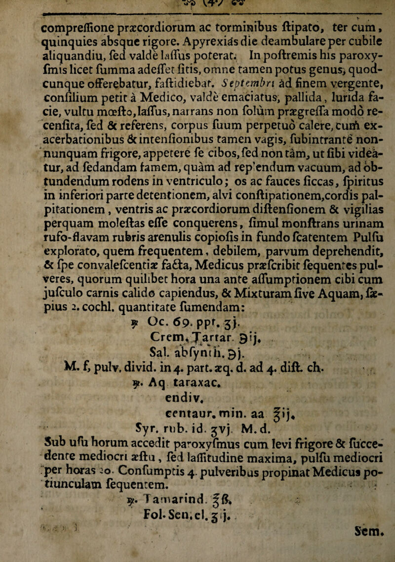 *■ •' ' _ t ‘ _ V compreflione praecordiorum ac torminibus ftipato, ter cum, quinquies absque rigore. Apyrexias die deambulare per cubile aliquandiu, fed valde laflus poterat; In poftremis his paroxy- fmis licet fumma adeffet litis, omne tamen potus genusj quod¬ cunque offerebatur, faftidiebar. Septembri ad finem vergente, confilium petit a Medico, valde emaciatus, pallida, lurida fa¬ cie, vultu moefto,laflus, narrans non folum praegreffa modo re- cenlita, fed 6c referens, corpus fuum perpetuo calere, cuift ex¬ acerbationibus dcintenliombus tamen vagis, fubintrante non- nunquam frigore, appetere fe cibos,fed non tam, ut fibi videa¬ tur, ad fedandam famem, quam ad rep’endum vacuum, ad ob¬ tundendum rodens in ventriculo; os ac fauces liceas, fpiritus in inferiori parte detentionem, alvi conftipationem,cordis pal¬ pitationem , ventris ac praecordiorum diftenfionem & vigilias perquam moleftasefle conquerens , fimulmonftrans urinam rufo-flavam rubris arenulis copiolis in fundo featentem Pulfu explorato, quem frequentem, debilem, parvum deprehendit, & fpe convalefcentiae fafta, Medicus praelcribit fequentes pul¬ veres, quorum quilibet hora una ante affumptionem cibi cum jufculo carnis calido capiendus, & Mixturam live Aquam, lk« pius 2.cochl. quantitate fumendam: ^ Gc. 69« ppt, 3). CremvXartar. gij4 Sal. abfyntli. M. f, pulv, divid. in 4. part. aeq. d. ad 4. dift. ch. Aq taraxac, endiv. centaur. min. aa ^ij4 Syr. rub. id. jvj. M.d. Sub ufu horum accedit pa-oxyfmus cum levi frigore & {occe¬ dente mediocri aeftu, fed laffitudine maxima, pulfu mediocri per horas 20. Confumptis 4- pulveribus propinat Medicus po¬ tiunculam fequentem. - Tamarind. ^6* F0l.Scn.eI.3 j, <