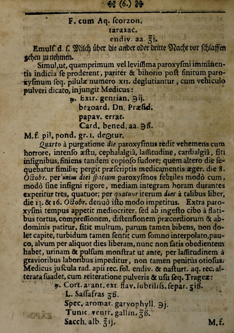 F* cum Aq. fcorzon. taraxac. endiv. aa Emuir d. jC uber bie cuttw o&ev brftte 3f?ad)t wr fcfjfajfm sefyenjutreljmen* Simul,ut, quamprimum vel leviffima paroxyfmi imminen¬ tis indicia Te proderent , pariter &T>ihorio poft finitum paro- kyfinum feq. pilulx numero xii. deglutiantur, cum vehiculo pulveri dicato, injungit Medicus: Extr. gentian. gij. bezoard. Dn. Pratfid* papav. errat* Card. bened.aa. 96. M.f. pil.pond* gr. 1. deQtur. Quarto a purgatione die paroxyfmus redit vehemens eum horrore, intenfo *ftu, cephalalgia, laflitudijne, cardialgia, fiti infignibus, finiens tandem copiofo fudore; quem altero die fe- quebatur fimilis; pergit praefcriptis medicamentis *ger. die 8. OS-obr. perVni*# diei Jp.itium paroxyfmos febriles modo cum, modo fine infigni rigore, mediam integram horam durantes experitur tres, quatuor; per quatuor iterum dtes a talibus liber, die 13.6c 16. O3obr. denuo ifto modo impetitus. Extra paro¬ xyfmi tempus appetit mediocriter, fed ab ingefto cibo a flati¬ bus tortus, comprefiionem, diftenfionem praecordiorum Sc ab¬ dominis patitur, fitit multum, parum tamen bibens, non do¬ let capite, turbidum tamen fentit cum fomno interpolato,pau- co, alvum per aliquot dies liberam, nunc non latis obedientem habet, urinam Sc pulfum monflrat ut ante, per lailitudinem a gravioribus laboribus impeditur, non tamen penitus otiofus.* Medicus jufcula rad. apii rec. fol. endiv. & nafturt. aq. ree; al- terata fuadet, cum reiteratione pulveris & ulu feq* Trage*: $r. Cort.arant, ext flav*fubtilifs.fepar. zifi. L. Saffafras 36. Spec.ar0roargary0phyll.9j. . Tume, irentr. galljmgfi. Sacch.alb. Sij. M.f*
