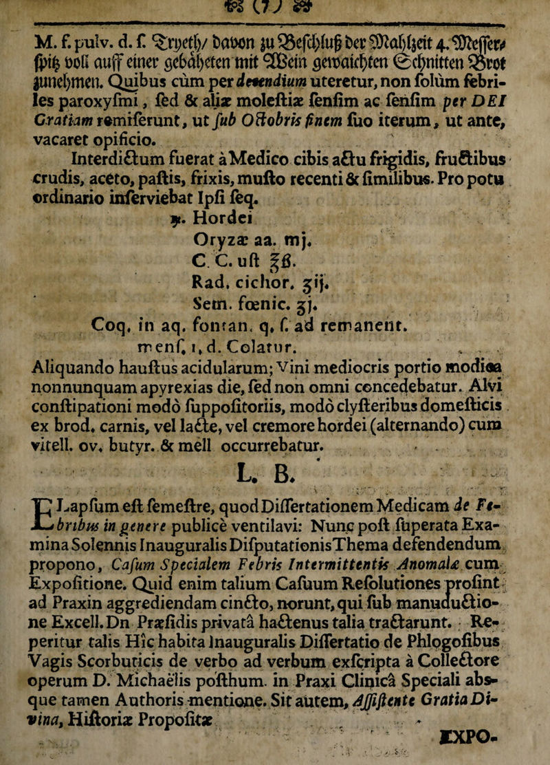fptfc t>oii auff emet* gebdfyetenmit %Bei n gemicfyten @d)nttten $Bvot jund)tncil Quibus cum per dmndium uteretur, non folum febri¬ les paroxyfmi, fed & aUx moleftiae fenfim ac ferifim per DEI Cratiam remiferunt, ut fub Oftobris finem fuo iterum, ut ante, vacaret opificio. Interdi&um fuerat a Medico cibis a£lu frigidis, fruftibus crudis, aceto, paftis, frixis,mufto recenti ficfimilibus. Pro potu ordinario inferviebat Ipfi feq. 9. Hordei Oryza: aa. mj. C C.uft p. Rad, cichor, jij, Setn. fcenic. gj. Coq, in aq. fonran, q, f. ad remanent. menfiwd. Colatur. * . Aliquando hauftus acidularum; vini mediocris portio modiea nonnunquam apyrexias die, fed non omni concedebatur. Alvi conftipationi modo luppofitoriis, modo ciyfteribus domefticis ex brod. camis, vel lafte, vel cremore hordei (alternando) cum vitell ov. butyr. 6c meli occurrebatur. l. b. ' ELapfumeft femeftre, quod Diflertationem Medicam de Fr- brtbus in genere publice ventilavi: Nunc poft fuperata Exa¬ mina Solennis InauguralisDifputationisThema defendendum propono, Cafum Specialem Febris Intermittentis AnomaU cum Expolitione. Quid enim talium Cafuum Refolutiones profint ad Praxin aggrediendam cinfto, norunt, qui fub manuauftio- ne Excell. Dn Pratfidis privata haftenus talia traftarunt. Re- peritur talis Hic habita Inauguralis Diflertatio de Phlpgofibus Vagis Scorbuticis de verbo ad verbum exfcripta a Colle£tore operum D. Michaelis pofthum. in Praxi Clipica Speciali abs¬ que tamen Authoris mentione. Sit autem, djfiftente Gratia Dt- vina, Hiftori* Propoik* - ■;. ■ ixpo-