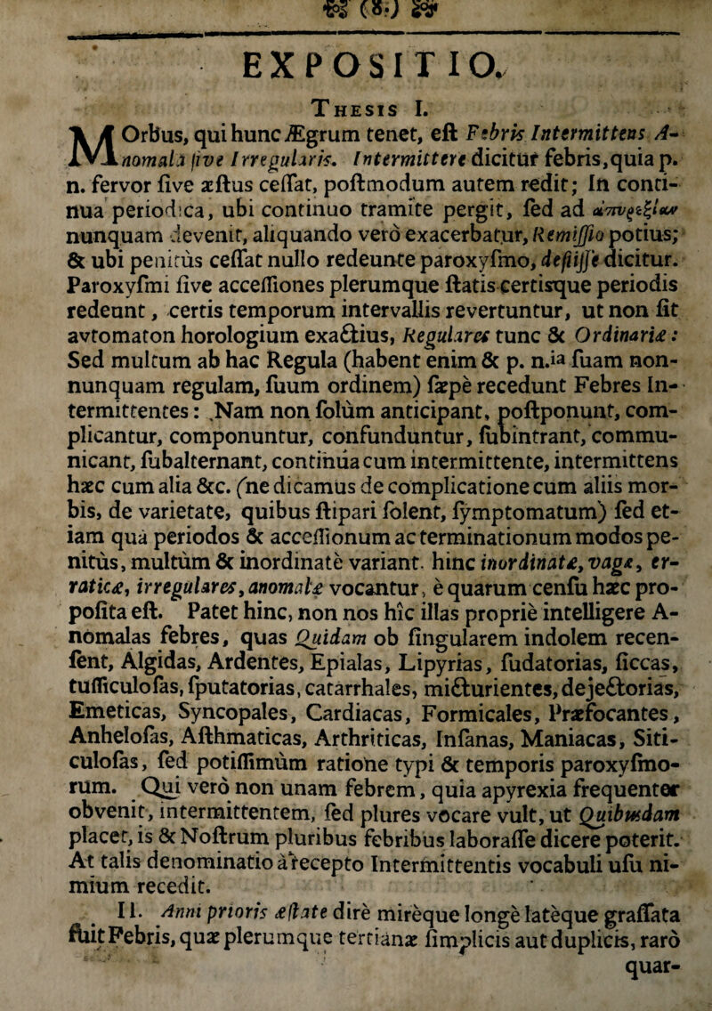 EXPOSITIO. Thesis I. MOrbus, qui hunc jEgrum tenet, ell Febris Intermittens A- nomah jwe Irregularis. Intermittere dicitur febris,quia p. n. fervor five acftus ceffat, poftmodum autem redit; In conti¬ nua periodica, ubi continuo tramite pergit, fed ad uvn/^ltcv nunquam devenit, aliquando vero exacerbatur, Remijfio potius; & ubi penitus ceffat nullo redeunte paroxyfmo, deftijje dicitur. Paroxyfmi five acceffiones plerumque ftatis eertisque periodis redeunt, certis temporum intervallis revertuntur, ut non fit avtomaton horologium exa&ius, Regulares tunc Sc Ordinari£: Sed multum ab hac Regula (habent enim & p. nda fuam non- nunquam regulam, fuum ordinem) faepe recedunt Febres In¬ termittentes : .Nam non folum anticipant, poftponunt, com¬ plicantur, componuntur, confunduntur, fubintrant, commu¬ nicant, fubalternant, continua cum intermittente, intermittens haec cum alia &c. (ne dicamus de complicatione cum aliis mor¬ bis, de varietate, quibus ftipari folent, fymptornatum) fed et¬ iam qua periodos & acceffionum ac terminationum modos pe¬ nitus, multum & inordinate variant, hinc inordtnat£, vag&, er¬ ratica, irregulares, anomale vocantur, e quarum cenfu haec pro- pofita eft. Patet hinc, non nos hic illas proprie intelligere A- nbmalas febres, quas Quidam ob fingularem indolem recen- fent, Algidas, Ardentes, Epialas, Lipyrias, fudatorias, ficcas, tudiculo fas, fputatorias, catarrhales, mifturientes, deje£torias, Emeticas, Syncopales, Cardiacas, Formicales, Praefocantes, Anhelofas, Afthmaticas, Arthriticas, Infanas, Maniacas, Siti- culofas, fed potiflimum ratiohe typi & temporis paroxyfmo- rum. Qui vero non unam febrem, quia apyrexia frequenter obvenit, intermittentem, fed plures vocare vult, ut Quibusdam placer, is & Noftrum pluribus febribus laboraffe dicere poterit. At talis denominatio airecepto Intermittentis vocabuli ufo ni¬ mium recedit. 11. Anm prioris ceflate dire mireque longe lateque graffata ftut Febris, quae plerumque tertianae fimplicis aut duplicis, raro quar-