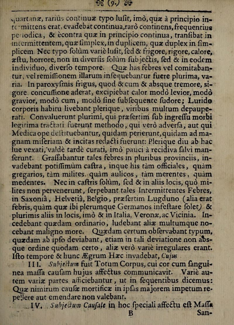 vjuartanse, rarius continuae typo lufit, imo,quae a principio in¬ termittens erat, evadebat continua,rard continens, frequentius peaodica, & econtra quae in principio continua, tranfibat in intermittentem, quse fimpiex, in duplicem, quae duplex in ftm- plicem Nec typo folum varie lufit, fed & frigore, rigore, calore, aeftu, horrore, non in diverfis folum fubjeftis, fed & in eodem individuo, diverfb tempore. Qu# has febres vel comitaban¬ tur, vel remiHionem illarum infequebantur fuere plurima, va¬ ria. In paroxyfmis frigus, quod St cum & absque tremore. Ri¬ gore concuffione aderat, excipiebat calor modo levior, modo gravior, modo cum, modo fine fubfequente fudore; Lurido corporis habitu livebant plerique, viribus multum depaupe- rati. Convaluerunt plurimi, qui prsfertim fub ingreffu morbi legitima traftati fuerunt methodo, qui vero adverfa, aut qui Medica ope deihtuebantur, quidam perierunt, quidam ad ma¬ gnam miferiam & incitas redafli fuerunt: Plerique diu ab hac lue vexati/valde tarde curati, imo pauci a recidiva falvi man- ferunt. Graffabantur tales febres m pluribus provinciis, in¬ vadebant potiflimum caftra, inque his tam officiales, quam gregarios, tam milites, quam aulicos, tam merentes, quam medentes. Nec in caftris folum, fed St in aliis locis, quo mi¬ lites non pervenerunt, ferpebant tales Intermittentes Febres, in Saxoma, Helvetia, Belgio, praeferam Lugduno (alia erat febris, quam quae ibi plerumque Germanos infeftare folet) & plurimis aliis m locis, imo Sc in Italia, Verona:, ac Vicinia, In¬ cedebant quaedam ordinario, ludebant aliae multumque no¬ cebant maligno more. Quaedam certum obfervabant typum, quaedam ab ipfo deviabant, etiam in tali deviatione non a1>s- que ordine quodam certo, aliae vero varie irregulares erant. Ifto tempore Sc hunc iEgrum Haec invadebat. Cujus III. Subjeftum fuit Totum Corpus, cui cor cum fangui- nea maffa caufam hujus affeilus communicavit. Varie au¬ tem variae partes afficiebantur, ut in fequentibus dicemus: Quae nirnirum caufae mortificae in ipfas majorem impetum re¬ petere aut emendare non valebant. .... IV. Subjectum Caufale in hoc fpeciaii affeftu eft Maflii B San-