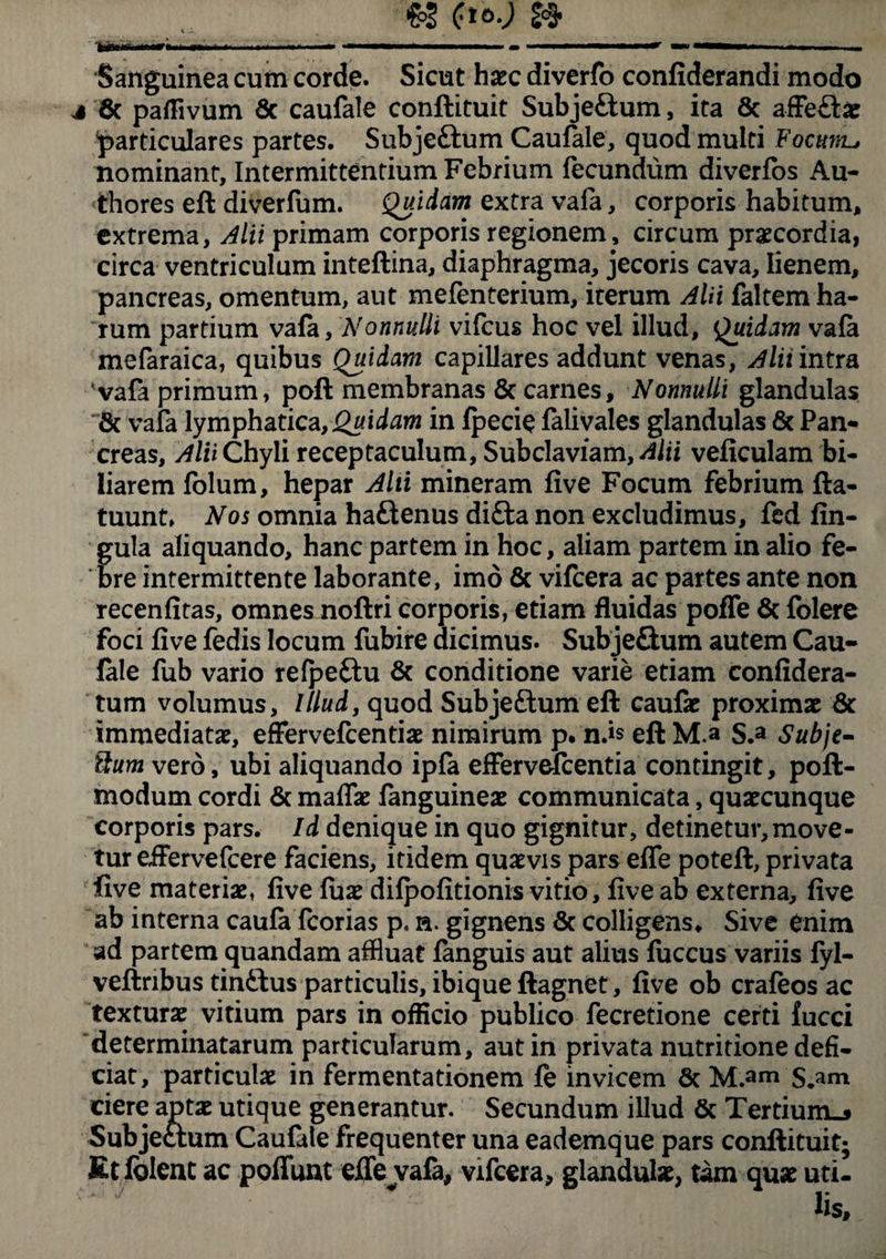 'Sanguinea cum corde. Sicut haec diverfo confiderandi modo j 8c paflivum 6c caufale conftituit Subje&um, ita & affe&ae particulares partes. Subjeftum Caufale, quod multi Focuvls nominant, Intermittentium Febrium fecundum diverfos Au- thores eft diverfum. Quidam extra vafa, corporis habitum, extrema, Alii primam corporis regionem, circum praecordia, circa ventriculum inteftina, diaphragma, jecoris cava, lienem, pancreas, omentum, aut mefenterium, iterum Alii faltem ha¬ rum partium vafa, Nonnulli vifcus hoc vel illud, Quidam vafa mefaraica, quibus Quidam capillares addunt venas, Alii intra 'vafa primum, poft membranas & carnes. Nonnulli glandulas & vafa lymphatica,Quidam in fpecie falivales glandulas & Pan¬ creas, Alii Chyli receptaculum, Subclaviam, Alii veficulam bi¬ liarem folum, hepar Alii mineram five Focum febrium fta- tuunt» Nos omnia haftenus diffa non excludimus, fed lin¬ gula aliquando, hanc partem in hoc, aliam partem in alio fe¬ bre intermittente laborante, imo & vifcera ac partes ante non recenfitas, omnes noftri corporis, etiam fluidas poffe 6c folere foci five fedis locum fubire dicimus. Subje&um autem Cau¬ fale fub vario refpeftu & conditione varie etiam confidera- tum volumus, Illud, quod Subje&um eft caufae proximae & immediatae, effervefcentiae nimirum p. nds eft M.a S.a Subje- ffium vero, ubi aliquando ipfa effervefcentia contingit, poft- modum cordi & maflae fanguineae communicata, quaecunque corporis pars. Id denique in quo gignitur, detinetur,move¬ tur eifervefcere faciens, itidem quaevis pars effe poteft, privata five materiae, five fiiae difpofitionis vitio, five ab externa, five ab interna caufa fcorias p. n. gignens & colligens» Sive enim ad partem quandam affluat fanguis aut alius fuccus variis fyl- veftribus tin£tus particulis, ibique ftagnet, five ob crafeos ac texturae vitium pars in officio publico fecretione certi fucci determinatarum particularum, aut in privata nutritione defi¬ ciat, particulae in fermentationem fe invicem 6c M.am S.ani ciere aptae utique generantur. Secundum illud & Tertium»» Subjectum Caufale frequenter una eademque pars conftituit; Etfolent ac poffunt eJlejvafa, vifcera, glandulae, tam quae uti-