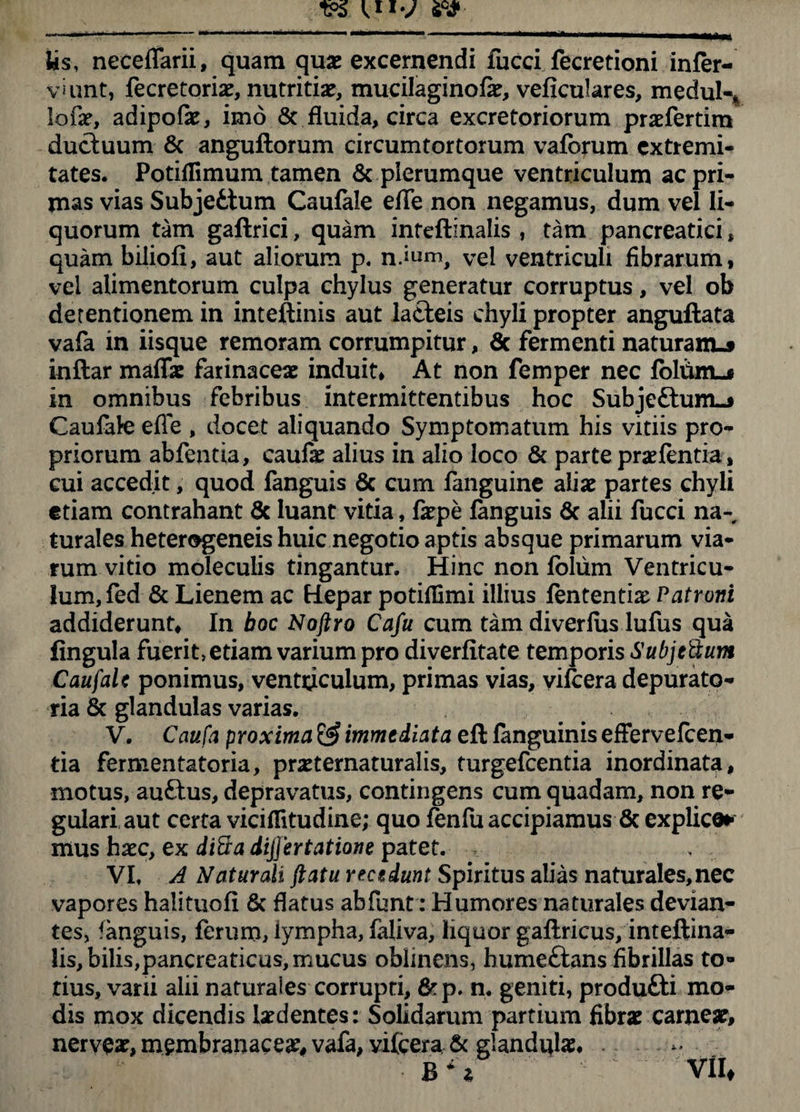 Us, neceffarii, quam quae excernendi fucci fecretioni infer- vhint, fecretorix, nutritiae, mucilaginofe, veficulares, medul-% lofae, adipofae, imo & fluida, circa excretoriorum prxfertim ductuum & anguftorum circumtortorum vaforum extremi¬ tates. PotiiTimum tamen & plerumque ventriculum ac pri¬ mas vias Subjedtum Caufale efTe non negamus, dum vel li¬ quorum tam gaftrici, quam inteftinalis , tam pancreatici, quam biliofi, aut aliorum p. nium, vel ventriculi fibrarum, vel alimentorum culpa chylus generatur corruptus, vel ob detentionem in inteftinis aut lacteis chyli propter anguftata vafa in iisque remoram corrumpitur, 6c fermenti naturam.» inftar maffx farinaceae induit. At non femper nec fbliimj in omnibus febribus intermittentibus hoc Subje£tum_* Caufale efle , docet aliquando Symptomatum his vitiis pro¬ priorum abfcntia, caufx alius in alio loco & parte prxfentia, cui accedit, quod fanguis 6c cum fanguine aliae partes chyli etiam contrahant 6c luant vitia, fxpe fanguis 6c alii fucci na¬ turales heterogeneis huic negotio aptis absque primarum via¬ rum vitio moleculis tingantur. Hinc non fbliim Ventricu¬ lum, fed & Lienem ac Hepar potiflimi illius fententix Patroni addiderunt. In boc Noftro Cafu cum tam diverfus lufus qua lingula fuerit, etiam varium pro diverfitate temporis SubjeUum Caufale ponimus, vent^culum, primas vias, vilcera depurato- ria & glandulas varias. V. Caufa proxima & immediata eft fanguinis effervefeen- tia fermentatoria, prxtematuralis, turgefeentia inordinata, motus, auftus, depravatus, contingens cum quadam, non re¬ gulari aut certa viciflitud ine; quo fenfu accipiamus & explice* mus hxc, ex diftadijfertatione patet. . VI, A Naturali ftatu recedunt Spiritus alias naturales,nec vapores halituofi & flatus abfbnt: Humores naturales devian¬ tes, fanguis, ferum, lympha, faliva, liquor gaflricus, inteftina¬ lis, bilis,pancreaticus, mucus oblinens, humeftans fibrillas to» tius, vani alii naturales corrupti, &p. n, geniti, produtti mo¬ dis mox dicendis Ixdentes: Solidarum partium fibrae carneae, nervex, membranaeex, vafa, vifcera & glandulx, .