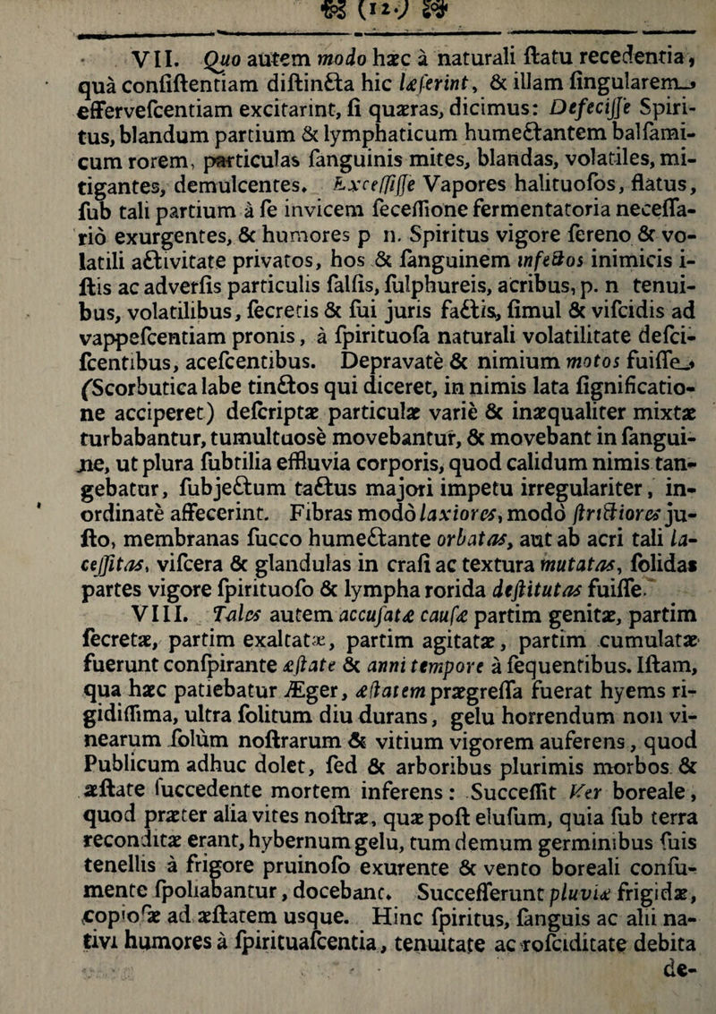 VII. Quo autem modo haec a naturali flatu recedenda , qua confiflentiam diftinfta hic Uftrint, & illam fingu!arem_» effervefcentiam excitarint, fi quaeras, dicimus: DefeciJJe Spiri¬ tus, blandum partium & lymphaticum humeftantem balfami- cum rorem, particulas fanguinis mites, blandas, volatiles, mi¬ tigantes, demulcentes. Kxceffifje Vapores halituofos, flatus, fub tali partium a fe invicem feceflione fermentatoria necefla- rio exurgentes, & humores p n. Spiritus vigore fereno & vo¬ latili aftivitate privatos, hos & fanguinem infz&os inimicis i- ftis ac adverfis particulis falfis, fulphureis, acribus, p. n tenui¬ bus, volatilibus, fecretis & fui juris faftis, fimul & vifcidis ad vappefcentiam pronis, a fpirituofa naturali volatilitate defci- fcentibus, acefcentibus. Depravate & nimium motos fuiffe_* (Scorbutica labe tinftos qui diceret, in nimis lata fignificatio- ne acciperet) defcriptae particulae varie & inaequaliter mixtae turbabantur, tumultuose movebantur, & movebant in fangui- jne, ut plura fubtilia effluvia corporis, quod calidum nimis tan¬ gebatur, fubje&um taftus majori impetu irregulariter, in¬ ordinate affecerint. Fibras modo laxiores, modo (tnftiores ju- fto, membranas fucco humeftante orbatas, aut ab acri tali la- cejfitas, vifcera & glandulas in crafi ac textura mutatas, folidat partes vigore fpirituofo & lympha rorida deftitutas fuifle.~ VIII. Tales autem accufat<e caufa partim genitae, partim fecretae, partim exaltata, partim agitatae, partim cumulatae fuerunt confpirante £ftate & anni tempore a fequentibus. Iftam, qua haec patiebatur jEger, £ liat em prxgreffa fuerat hyems ri- gidiflima, ultra folitum diu durans, gelu horrendum non vi¬ nearum folum noftrarum & vitium vigorem auferens, quod Publicum adhuc dolet, fed & arboribus plurimis morbos & allate luccedente mortem inferens: Succefflt Ker boreale, quod praeter alia vites noflrae, quae poft elufum, quia fub terra reconditae erant, hybernum gelu, tum demum germinibus fuis tenellis a frigore pruinofo exurente Sc vento boreali confii- mente fpoliabantur, docebant. Succeflerunt pluvia frigidae, xcop«orae ad aeflarem usque. Hinc fpiritus, fanguis ac alii na¬ tivi humores a fpirituafcentia, tenuitate ac rofciditate debita «. de-