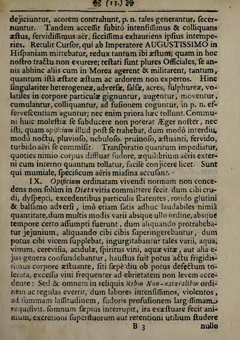 dejiciuntur, acorem contrahunt, p. n. tales generantur, fecer- nuntur. Tandem accedit fubito intenfiflimus & colliquans aeftus, fervidiffimus aer, ficcidima exhauriens ipfius intempe¬ ries, Retulit Curfor, qui ab Imperatore AUGUSTISSIMO in Hifpaniam mittebatur, redux tantum ibi aeftum, quam in hoc noftro traftu non exurere; teftati fiint plures Officiales, fe an¬ nis abhinc aliis cum in Morea agerent & militarent, tantum, quantum ifta aeftate aeftum ac ardorem non expertos. Hinc fingulariter heterogeneae, adverfae, falfae, acres, fulphureae, vo¬ latiles in corpore particula: gignuntur, augentur, moventur, cumulantur, colliquantur, ad fufionem coguntur, in p. n. ef- fervefcentiam aguntur; nec enim priora harc tollunt. Commu¬ ni huic moleftiat fe fubducere non poterat ^ger nofter, nec ifti, quam opificium illud poli fe trahebat, dum modo interdio, modo noftu, pluviofo, nebulofo, pruinofo, xfluanti, fervido, turbido aeri fe commiflt. Tranfpiratio quantum impediatur, quoties nimio corpus diffluat fudore, aequilibrium aeris exter¬ ni cum interno quantum tollatur, facile conjicere licet. Sunt qui mumiale, fpecificum aeris miafma accufant. • IX. Opificium ordinatam vivendi normam non conce¬ dens non folum in DUta vitia committere fecit dum cibi cru¬ di, dyfpepti, excedentibus particulis fcatentes, rorido glutini & bahamo ad^erfi , imo etiam fatis adhuc laudabiles nimia quantitate,dum multis modis varii absque ullo ordine, absque tempore certo aflumpti fuerunt, dum aliquando protraheba¬ tur jejunium, aliquando cibi cibis faperingerebantur, dum potus cibi vicem fupplebat, ingurgitabantur tales varii, aqua, vinum, cerevifia, acidula:, fpiritus vini, aquae vitae, aut alia e* jus genera confundebantur, hauftus fuit potus a£lu frigidis- iimus corpore aefluante, fiti fkpe diu ob potus defe&um to¬ lerata, exceiTu vini frequenter ad ebrietatem non levem acce¬ dente : Sed <k omnem in reliquis Rtbm Non •naturalibus ordi¬ nem ac regulas evertit, dum labores intenliffimos, violentos , ad iimimam laffitudinem, fudoris profufionem larg>flimam_s requifivit, fomnum fsepius interrupit, ira exaeftuare fecit ani¬ mum, excretioni fuperfiuorum aut retentioni utilium ftudere