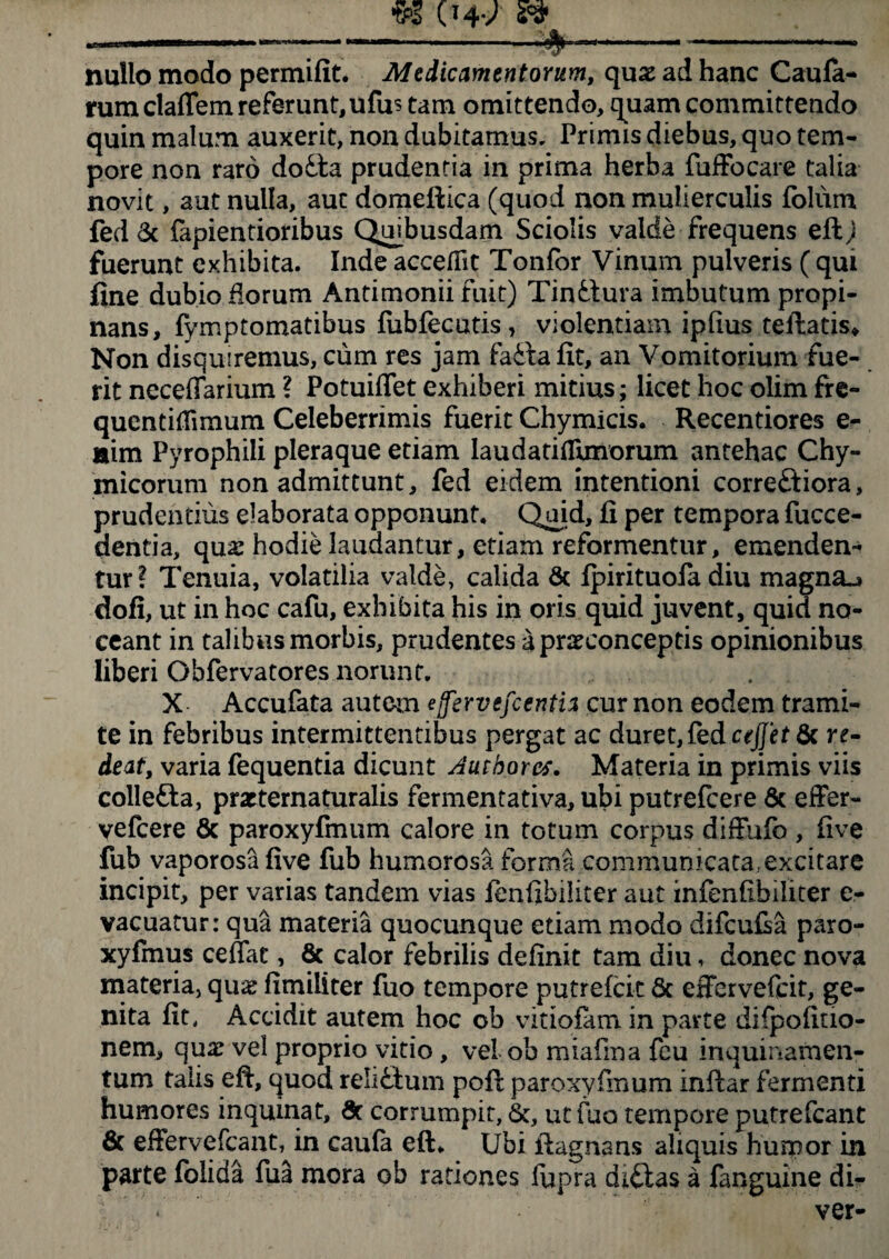 nullo modo permifit. Medicamentorum, quas ad hanc Caula¬ rum claflem referunt, ufu$ tam omittendo, quam committendo quin malum auxerit, non dubitamus. Primis diebus, quo tem¬ pore non raro do£ta prudentia in prima herba fuffocare talia novit, aut nulla, aut domeftica (quod non mulierculis folum fed & fapientioribus Quibusdam Sciolis valde frequens eft) fuerunt exhibita. Inde accedit Tonlor Vinum pulveris ( qui fine dubio florum Antimonii fuit) Tinfctura imbutum propi¬ nans, fymptomatibus lubfecutis, violentiam iplius teftatis» Non disquiremus, cum res jam faila fit, an Vomitorium fue¬ rit necefiarium ? Potuiflet exhiberi mitius; licet hoc olim fre- quentidimum Celeberrimis fuerit Chymicis. Recentiores e- aim Pyrophili pleraque etiam laudatitfunorum antehac Chy- micorum non admittunt, fed eidem intentioni correftiora, prudentius elaborata opponunt, Quid, fi per tempora fucce- dentia, qua: hodie laudantur, etiam reformentur, emenden¬ tur? Tenuia, volatilia valde, calida & Ipirituofa diu magna»» doli, ut in hoc cafu, exhibita his in oris quid juvent, quid no¬ ceant in talibus morbis, prudentes a prxconceptis opinionibus liberi Obfervatores norunt. X Accufata autem ejfervefcentia cur non eodem trami¬ te in febribus intermittentibus pergat ac duret, fed cejjetfk re¬ deat, varia fequentia dicunt Authorcs. Materia in primis viis collefta, prxternaturalis fermentativa, ubi putrefcere & effer- vefcere 6c paroxyfmum calore in totum corpus diffufo , live fub vaporosa live fub humorosa forma communicata, excitare incipit, per varias tandem vias fenfibiliter aut infenfibiliter e- vacuatur: qua materia quocunque etiam modo difcufia paro- xyfmus cedat, & calor febrilis definit tam diu, donec nova materia, qux fimiiiter fuo tempore putreldt 8c effervefcit, ge¬ nita fit, Accidit autem hoc ob viriolam in parte difpolitio- nem, qua: vel proprio vitio, vel ob miafma fcu inquinamen¬ tum talis eft, quod reli£lum poli paroxyfmum inllar fermenti humores inquinat, & corrumpit, &, ut fuo tempore putrefcant & efFervefcantdn caufa eft. Ubi llagnans aliquis humor in parte lolida fua mora ob rationes lupra diftas a fanguine db-
