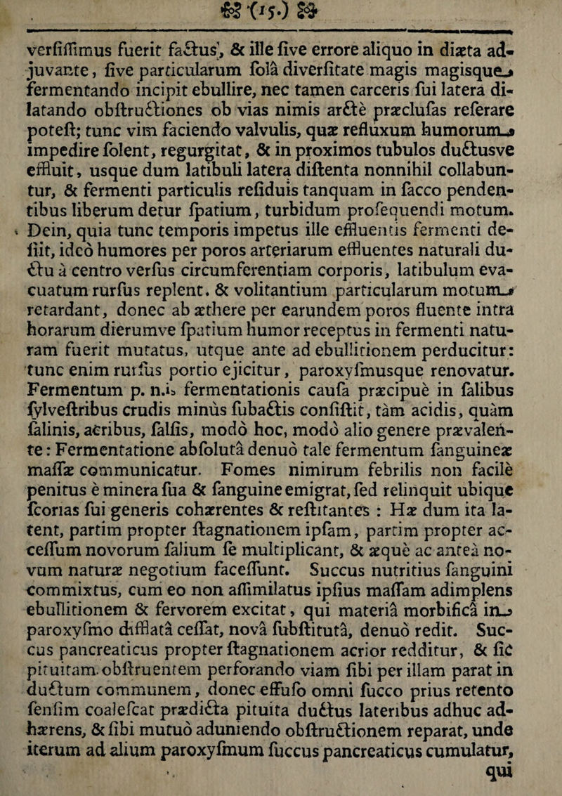 verfilTimus fuerit factus’, & ille five errore aliquo in diaeta ad¬ juvante, five particularum fola diverfitate magis magisque^ fermentando incipit ebullire, nec tamen carcens fui latera di¬ latando obftru&iones ob vias nimis arfte preclufas referare potelt; tunc vim faciendo valvulis, quae refluxum humorum-* impedire folent, regurgitat, 8c in proximos tubulos duftusve effluit, usque dum latibuli latera diftenta nonnihil collabun- tur, & fermenti particulis refiduis tanquam in facco penden¬ tibus liberum detur ipatium, turbidum profequendi motum* * Dein, quia tunc temporis impetus ille effluentis fermenti de- iiit, ideo humores per poros arteriarum effluentes naturali du- &u a centro verfus circumferentiam corporis, latibulum eva¬ cuatum rurfus replent. & volitantium particularum motum-* retardant, donec ab aethere per earundem poros fluente intra horarum dierumve fpatium humor receptus in fermenti natu¬ ram fuerit mutatus, utque ante ad ebullitionem perducitur: tunc enim rurfus portio ejicitur, paroxyfmusque renovatur. Fermentum p. n.U fermentationis caufa praecipue in felibus fylveftribus crudis minus fubaftis confiftit, tam acidis, quam felinis, acribus, falfis, modo hoc, modo alio genere prxvalen¬ te : Fermentatione abfoluta denuo tale fermentum fenguinee maflae communicatur. Fomes nimirum febrilis non facile penitus e minera fua & fanguine emigrat, fed relinquit ubique icorias fui generis cohaerentes & reflitantes : Hae dum ita la¬ tent, partim propter ftagnationem ipfam, parrim propter ac- ceflum novorum falium fe multiplicant, & aeque ac antea no¬ vum naturae negotium faceflimt. Succus nutritius fanguini commixtus, cum eo non aflimilatus ipfius maflfam adimplens ebunitionem & fervorem excitat, qui materia morbifica in-3 paroxyfmo difflata ceflat, nova fubftituta, denuo redit. Suc¬ cus pancreaticus propter ftagnationem acrior redditur, & fic pituitam obflruentem perforando viam libi per illam parat in dufturn communem, doneceffufo omni fucco prius retento fenlim coalefcat predi£ta pituita duftus lateribus adhuc ad¬ herens, & libi mutuo aduniendo obftruftionem reparat, unde iterum ad alium paroxyfmum fuccus pancreaticus cumulatur, qui