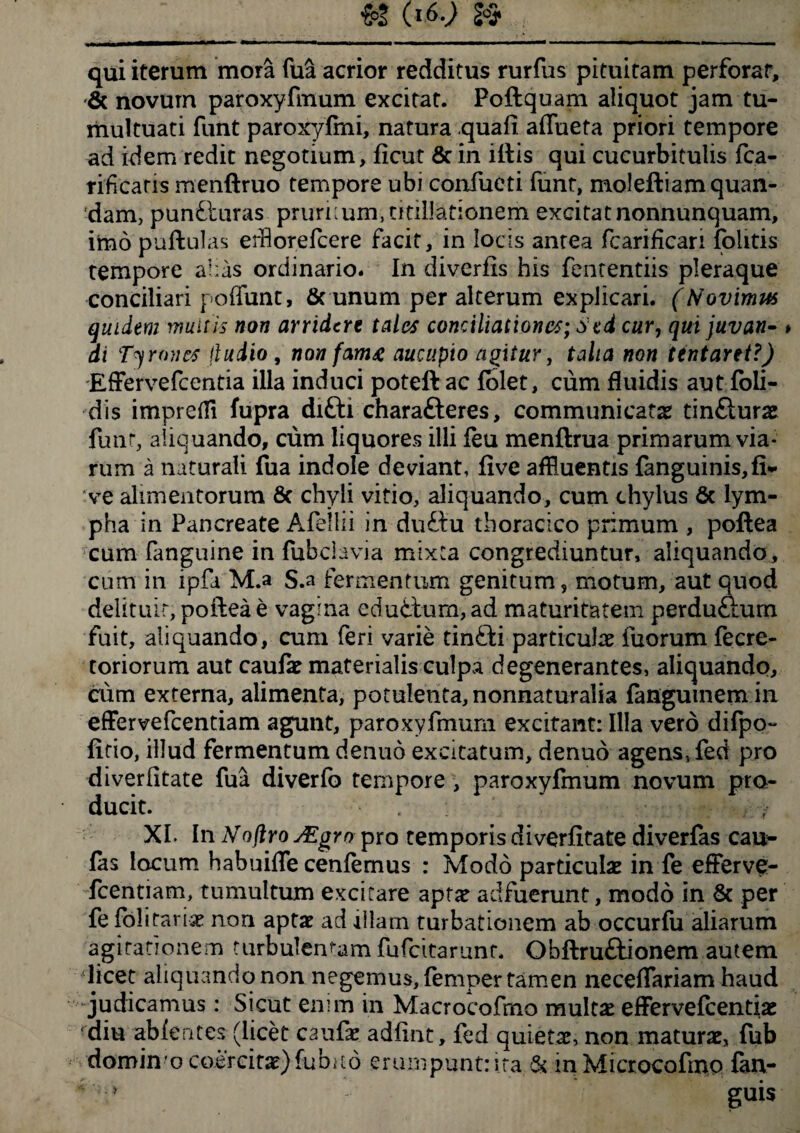 qui iterum mora fua acrior redditus rurfus pituitam perforat, & novum paroxyfinum excitat. Poftquam aliquot jam tu¬ multuati funt paroxyfmi, natura quali affueta priori tempore ad idem redit negotium, ficut & in illis qui cucurbitulis fca- rificaris menftruo tempore ubi confueti funt, molefliamquan- dam, punfturas pruriium, titillationem excitat nonnunquam, imo pullulas erflorefcere facit, in locis antea fcarificari folitis tempore ai:as ordinario. In diverfis his fententiis pleraque conciliari poffunt, & unum per alterum explicari. (Novimus quidem munis non arridere tales conciliationes; Sed cur, qui juvan¬ di Tyrones jludio , non fam£ aucupio agitur, talia non tentaret?) Effervefcentia illa induci poteft ac folet, cum fluidis aut foli- dis imprefli fupra difti charafteres, communicat# tinftur# funt, aliquando, cum liquores illi feu menllrua primarum via¬ rum a naturali fua indole deviant, live affluentis fanguinis,fi* ve alimentorum 6c chyli vitio, aliquando, cum chylus 6c lym¬ pha in Pancreate Afellii in duilu thoracico primum , pollea cum fanguine in lubclavia mixta congrediuntur, aliquando , cum in ipfa M.a S.a fermentum genitum, motum, aut quod delituit, pollea e vagina edutlum, ad maturitatem perdu&um fuit, aliquando, cum feri varie tinfli particulae fuomm fecre- toriorum aut caulae materialis culpa degenerantes, aliquando, cum externa, alimenta, potulenta, nonnaturalia langumem in effervefeentiam agunt, paroxyfmurn excitant: Illa vero difpo- fitio, illud fermentum denuo excitatum, denuo agens, fed pro diver litate fua diverfo tempore , paroxyfmurn novum pro¬ ducit. - XI. In Noflro Asgro pro remporis diverfitate diverfas cau*- fas locum habuiffe cenfemus : Modo particulae in fe efferve- fcentiam, tumultum excitare aptae adfuerunt, modo in & per fe folitariae non aptae ad illam turbationem ab occurfu aliarum agitationem turbulentam fufeitarunt. Obflru&ionem autem licet aliquando non negemus, femper tamen neceffariam haud judicamus: Sicut enim in Macrocofrno mult# effervefeentiae diu ab lentes (licet caufae adfint, fed quietae, non maturae, fub domino coercitae) fu buo erumpunt: ita & mMicrocofmo fan- guis