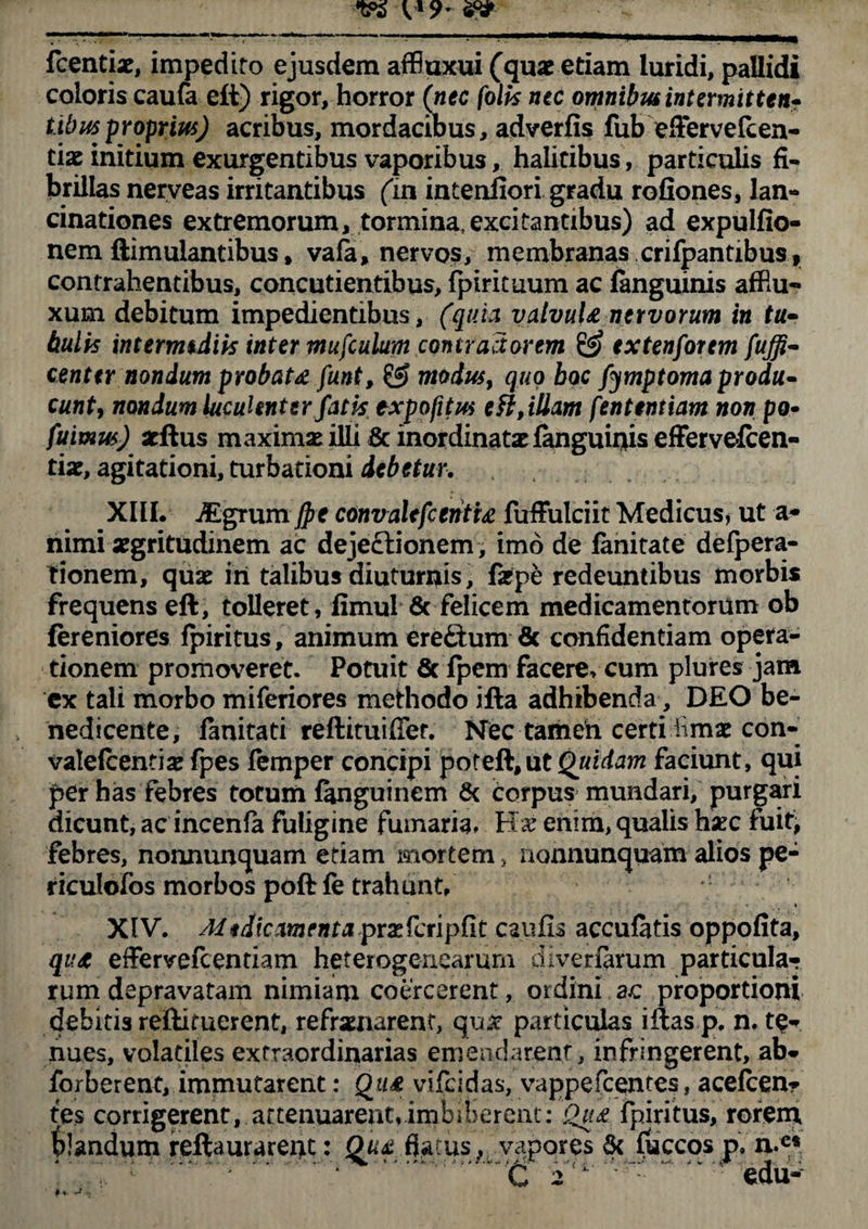 Icentis, impedito ejusdem affiuxui (quae etiam luridi, pallidi coloris caufa eft) rigor, horror (nec (olis nec omnibus intermittens tibus proprius) acribus, mordacibus, adverfis fub effervefeen- tix initium exurgentibus vaporibus, halitibus, particulis fi¬ brillas nerveas irritantibus (m intenliori gradu rofiones, lan- cinationes extremorum, tormina, excitantibus) ad expulfio- nem ftimulantibus, vafe, nervos, membranas crifpantibus, contrahentibus, concutientibus, fpiricuum ac fanguinis affiu- xum debitum impedientibus, (quia valvuU-nervorum in tu- bulis intermediis inter mufculum contractorem & extenforem fuffi- centtr nondum probat# funt, & modus, quo boc fymptoma produ* eunt, nondum luculenter fatis expofitus e fi, illam fenttntiam non po- fuimus) arftus maximae illi & inordinata fanguiriiseffervefcen- tis, agitationi, turbationi debetur. XIII. JEgtumJpe convalefc triti# fuffulciit Medicus, ut a- nimi sgritudinem ac dejectionem , imo de fanitate defpera- tionem, quae iri talibus diuturnis, fspe redeuntibus morbis frequens eft, tolleret, fimul & felicem medicamentorum ob fereniores fpiritus, animum ere£tum 6c confidentiam opera¬ tionem promoveret. Potuit & fpem facere* cum plures jam ex tali morbo miferiores methodo iila adhibenda, DEO be¬ nedicente, fanitati reftituifTer. Nec tamen certi iimae con- valefcentias fpes femper concipi poteft, ut Quidam faciunt, qui per has febres totum fanguinem & corpus mundari, purgari dicunt, ac incenia fuligine fumaria» enim, qualis hxc fuit, febres, nonnunquam etiam mortem, nonnunquam alios pe- riculofos morbos poftfe trahunt/ XIV. Mtdicmenta prxfcripfit caufis accufatis oppofita, qu# effervefeentiam heterogenearum diveriarum particula-? rum depravatam nimiam coercerent, ordini ac proportioni debitis reilituerent, refrenarent, quit particulas iftas p. n. te* nues, volatiles extraordinarias emendarent, infringerent, ab* forberent, immutarent: Qti# vifeidas, vappefeentes, acefcen* tes corrigerent, attenuarent, imbiberent: Qu& fpiritus, rorem blandum reftaurarent: Qu# flatus, vapores & flaccos p» n.es