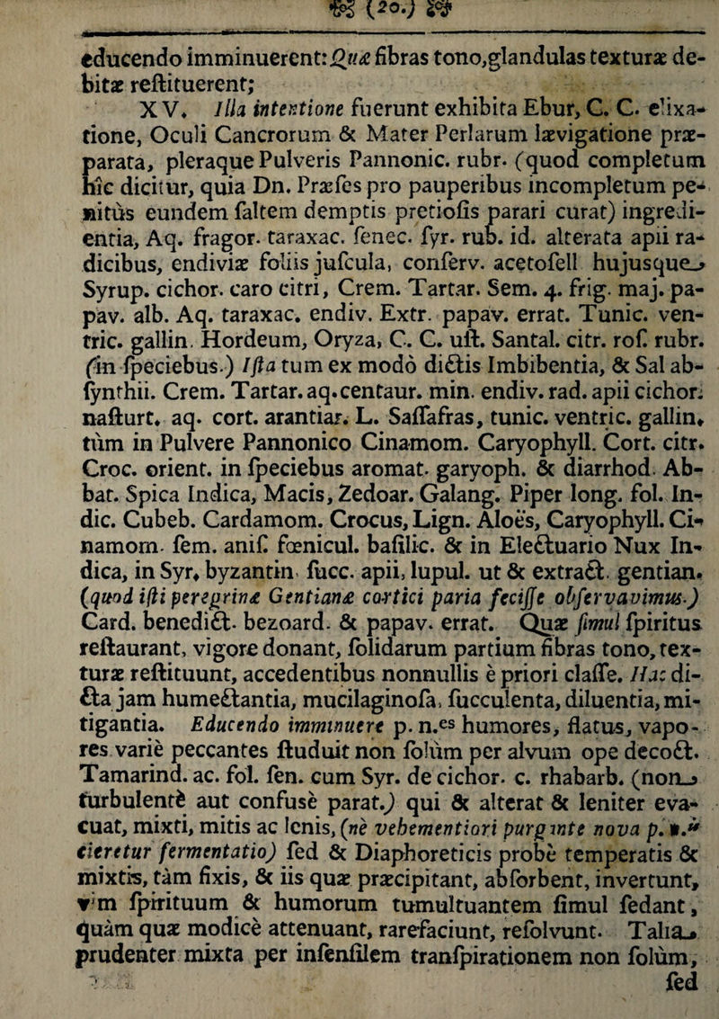 educendo imminuerent: fibras tono,glandulas textura de¬ bitae reftituerent; X V* Illa intentione fuerunt exhibita Ebur, C. C. elixa- tione, Oculi Cancrorum & Mater Feriarum iaevigatione prae¬ parata, pleraque Pulveris Pannonie, rubr. (quod completum hic dicitur, quia Dn. Praefes pro pauperibus incompletum pe* «itus eundem faltem demptis pretiofis parari curat) ingredi* entia, Aq. fragor, taraxac. fenee, fyr. ruo. id. alterata apii ra¬ dicibus, endiviae foliis jufcula, conferv. acetofell hujusque^ Syrup. cichor. caro citri, Crem. Tartar. Sem. 4. frig. maj. pa- pav. alb. Aq. taraxac. endiv. Extr. papav. errat. Tunic. ven- tric. gallin. Hordeum, Oryza, C. C. uft. Santal. citr. rof. rubr. fin fpeciebus ) Ifta tum ex modo di£tis Imbibentia, & Sal ab- fynthii. Crem. Tartar. aq.centaur. min. endiv. rad. apii cichor; nafturt* aq. cort. arantiar. L. Saffafras, tunic. ventr i c. gallin» tum in Pulvere Pannonico Cinamom. Caryophyll. Cort. citr. Croc. orient. in Ipeciebus aromat. garyoph. & diarrhod. Ab- bat. Spica Indica, Macis, Zedoar. Galang. Piper long. fol. In¬ dic. Cubeb. Cardamom. Crocus, Lign. Aloes, Caryophyll. Ci* namorn- fem. anif foenicul. bafilic. 6c in Eleftuario Nux In¬ dica, in Syr» byzantin fucc. apii, lupul. ut & extrafct gentian. (quod i(li peregrina Gentiana cortici paria fccijjc obfervavimus) Card. benedift. bezoard. & papav. errat. Quae fimul fpiritus reftaurant, vigore donant, folidarum partium fibras tono, tex¬ turae reftituunt, accedentibus nonnullis e priori clafle. Ha: di- fta jam humeftantia, mucilaginofa, fuccuienta, diluentia, mi¬ tigantia. Educendo imminuert p. n.es humores, flatus, vapo¬ res varie peccantes ftuduit non Ibliim per alvum ope decoft. Tamarind. ac. fol. fen. cum Syr. de cichor. c. rhabarb. (non_> turbulenti aut confuse parat.) qui 8c alterat & leniter eva¬ cuat, mixti, mitis ac lenis, (ne vehementiori purginte nova p. titrttur fermentatio) fed & Diaphoreticis probe temperatis 6c mixtis, tam fixis, & iis quae praecipitant, abforbent, invertunt, fpirituum & humorum tumultuantem fimul fedant, quam quae modice attenuant, rarefaciunt, refolvunt. Talia-* prudenter mixta per infenfilem tranfpirationem non folum.