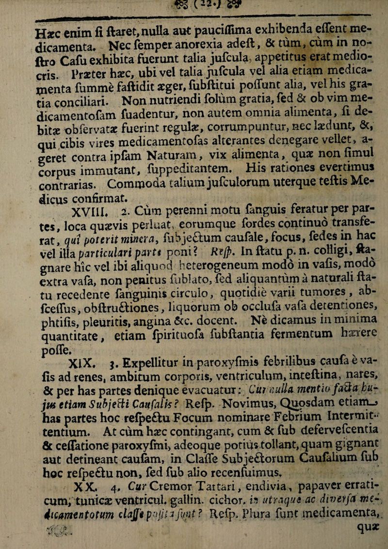 Hstc enim fi ftaret, nulla aut pauciflima exhibenda effent me¬ dicamenta. Nec femper anorexia adeft, & tum, cum in no- ftro Cafu exhibita fuerunt talia jufcula, appetitus erat medio¬ cris. Praeter haec, ubi vel talia jufcula vel alia etiam medica¬ menta fumme faftidit aeger, fubftitui poffunt alia, vel his gra¬ tia conciliari. Non nutriendi folum gratia, fed & ob vim me- dicamentofam fuadentur, non autem omnia alimenta, fi de¬ bitae obfervatae fuerint regulae, corrumpuntur, nec laedunt, &, qui cibis vires medicamentofas alterantes denegare vellet, a- geret contra ipiam Naturam, vix alimenta, quae non fimui corpus immutant, fuppeditantem. His rationes evertimus contrarias. Commoda talium jufculorum uterque teftis Me- dicus confirmat. # . • XVI1L 2- Cum perenni motu fanguis feratur per par¬ tes, loca quavis perluat, eorumque fordes continuo transfe¬ rat, qui poterit mincra, fubjeCtum caufale, focus, fedes in hac vel illa particulari partt poni? Rejp. In ftatu p. n. colligi, fta- gnare hic vel ibi aliquod heterogeneum modo in vafis, modo extra vafa, non penitus fublato, fed aliquantum a naturali fta¬ tu recedente (anguinis circulo, quotidie varii tumores , ab- fceffus, obftruftiones, liquorum ob occlufa vafa detentiones, phtifis, pleuritis, angina &c. docent. Ne dicamus in minima quantitate, etiam fpirituofa fubftantia fermentum hexere poffe. .. XIX. Expellitur in paroxyfmis febrilibus caula e va- fis ad renes, ambitum corporis, ventriculum, inteftina, nares, 8c per has partes denique evacuatur: Cut nulla mentio fatia bu- jiH etiam Subjeffi Caufalis? Refp. Novimus, Quosdam etiam_j has partes hoc relpe&u Focum nominare Febrium Intermit¬ tentium. At cum hxc contingant, cum & fub defervefcentia & ceffatione paroxyfini> adeoque potius tollant, quam gignant aut detineant caufam, in Claffe Subjectorum Caufalium lub hoc refpeCtu non, fed fub alio recenfuimus, XX. 4. Cur Cremor Taitari , endivia , papaver errati¬ cum, tunica ventricul. galtin. cichor. h utraque ac divevfa mt* iicamentotum clajfipajiiifmt? Refp. Plura funt medicamenta,