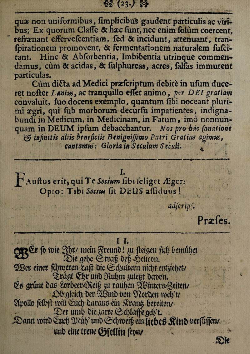 qu£ non uniformibus, fimplicibus gaudent particulis ac viri¬ bus; Ex quorum Clafle & hsec funt, nec enim fblum coercent, refrenant effervefcentiam, fed 6c incidunt, attenuant, tran- fpirationem promovent, & fermentationem naturalem fufci- tant. Hinc & Abforbentia, Imbibentia utrinque commen¬ damus, cum Sc acidas. St fulphureas, acres, falfas immutent particulas. Cum difta ad Medici praricriptum debite in ulum duce¬ ret noller Lanius, ac tranquillo eflet animo, per DEI gratiam convaluit, fuo docens exemplo, quantum fibi noceant pluri¬ mi segri, qui fub morborum decurfu impatientes, indigna¬ bundi in Medicum, in Medicinam, in Fatum, imo nonnun- quam in DEUM ipfum debacchantur. Nos pro hac fanatione & infinitis aliis bfneficik Btnignijfimo Patri Gratia* agimus, cantamus: Gloria in S cculum Seculi. . I. Auftus erit* qui Te Socium fibi feiiget jEger; Opio: Tibi Socius fit DELIS affiduus ! adfcrip.fi Praefes. i i. Q»€r fo rwe 3f)t/ mcin grctmDju fletgcu fid) bentuljet ©te gel>e ©fra§ bejj feliam. ^cr einer fd)it>aw£a(t &ie ©equitem nid){ en^tc()cr/ ^rdgt unb 9cu(,in jukf?t bavm . gruat Das &5rbeer£Ket§ ju raufycn <2£tmcr$getten/ £>b gfcidj Der (2Btnb eon Derben Stpcilo felbft tvitl Sud) Caratis ein £ran0 bereiten/ ©er umb Dic jarte ©d)faffegef)’t. ©ann wtrb Sudf) s)J£ut>’ unb ©djivetfj ein (jcbeg $inb berfuflfen/ unD eine treue ©felliti (ci>«/ , > ©te