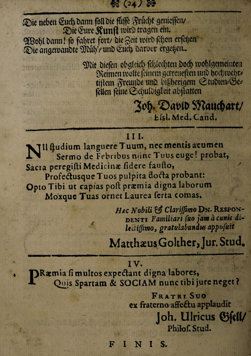 €3 (24/ » ®ie nebett gudjbann foUbie ffiflfc cjcntcficn/ £)ie€'uve $unfl w>itS> tragcn ein. 9©ol)l battn! fo fal)vct fert/ bte gdt tvii-b jcijen erfefem SDie angemn&te SJNU)’/ unb (itid) baroov erge^en.. g)Jit bicfen obgletc!) fcfjiecbten bocF) iwbbKmemteit Svcimen redite jeinern getmteften tmb bocl)tt*l)t* tijtem Jveunbe wnb bifberigem <2tubiC!t*®e* fcKcn feiuc @d)ulDigfctt abjlattcn SDatW Sftattc&af f/ Jbfsl. Med*Cand. V m . —. ■ I.I .1 III. Nll (|udium languere Tuum, nec mentis acumen Sermo de Febribus nunc Tuus euge! probat, Sacra peregifti Medicinae fidere faufto, Profedtusque 7'uos pulpita flodla probant: Opto Tibi ut capias poft praemia digna laborum Moxquc Tuas ornet Laurea ferta comas* Hac Nobili & Clariffimo Dn. Respon¬ denti Familiari fuo jam a cunis di- lidiffimo, gratulabundus appofuit Matthaeus Golther, Jur. Stud* IV. PRaemia fi multos expediant digna labores, Quis Spartam & SOCIAM nunc tibi jure neget? Fratri Suo ex fraterno affeftu applaudit Joh, Ulricus 0fd(/ PhikjH Stud. FINIS.