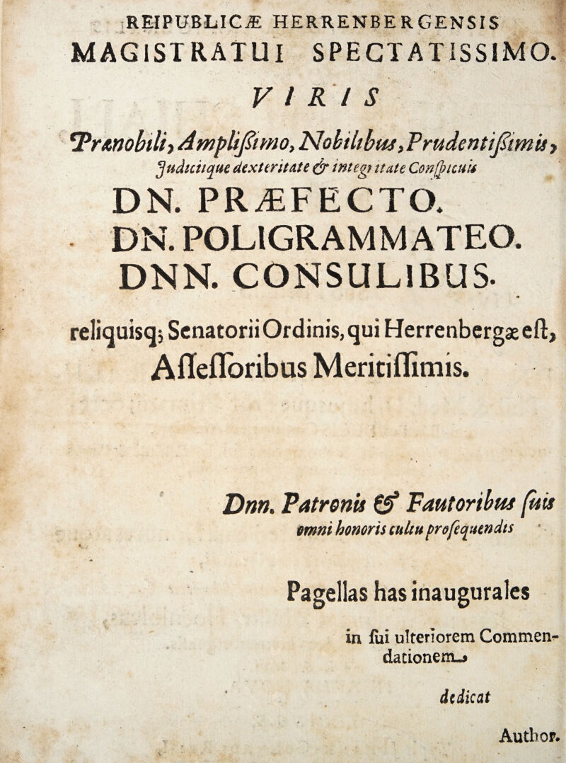 REIPUBLIC.* HERRENBERGENSIS MAGISTRATUI SPECTATISSIMO. VIRIS tPrMobtli>dmpliJIimo,Nobilibtti>PrudentiJiimuy fjudtciique dexteritate & integi itate Confytcuit DN. PRAEFECTO. DN. POLIGRAMMATEO. DNN. CONSULIBUS. «* reliquisq, Senatorii Ordinis, qui Herrenbergaeeft, AlTefloribus Meritiflimis. Dnn, Patronis & Fautoribus (uis omni honoris tuitu pro/equendts Pagellas has inaugurales in fui ulteriorem Commen¬ dationem-# dedicat Autbop.