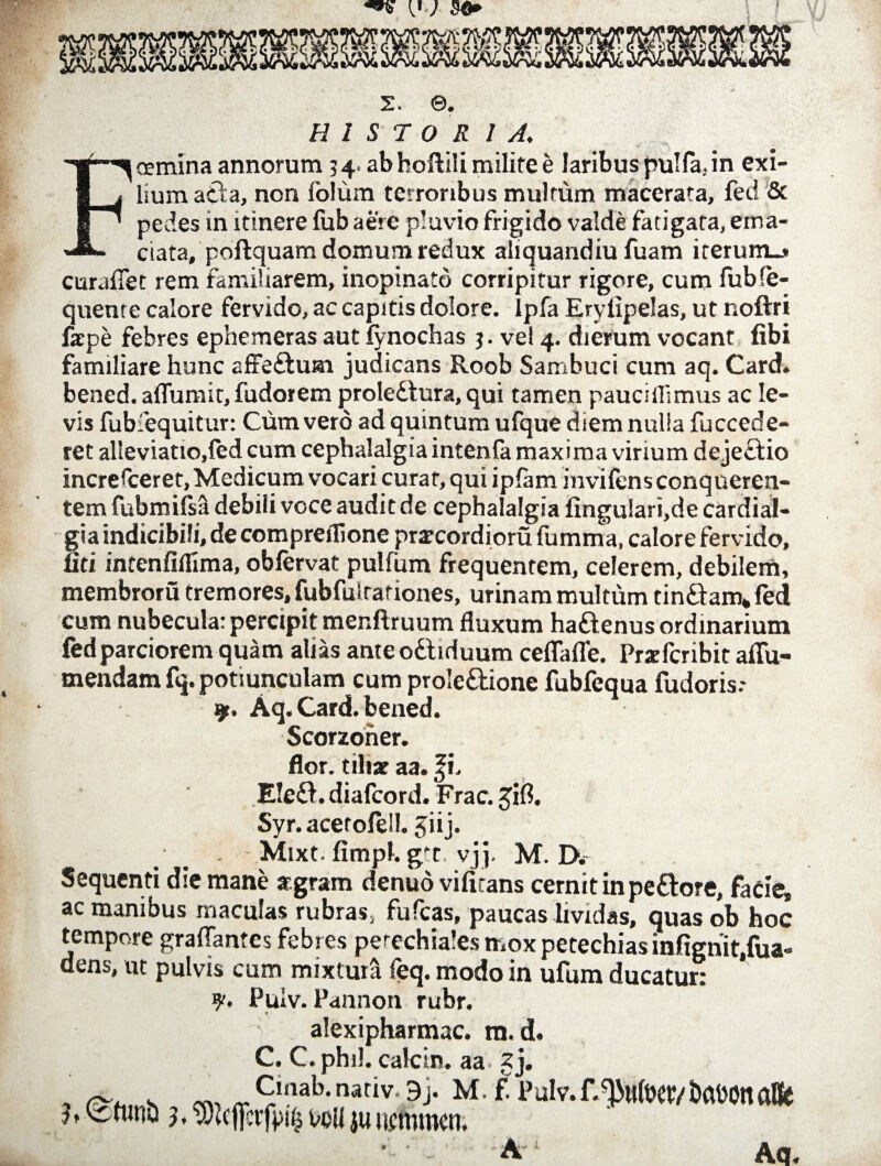 2. ©. H 1 S T O R 1 A. Fcermna annorum 34. abhoftili milife e laribus pulfa.in exi¬ lium atta, non lolum terroribus multum macerata, fed & pedes in itinere fub aere pluvio frigido valde fatigata, ema¬ ciata, poftquam domum redux aliquandiu fuam iterum_> curafiet rem familiarem, inopinato corripitur rigore, cum fubfe- quenre calore fervido, ac capitis dolore. Ipfa Eryiipelas, ut noftri fxpe febres epbemeras aut fynochas 3. vel 4. dierum vocant libi familiare hunc affe&um judicans Roob Sambuci cum aq. Card. bened. aflumit, fudorem prole£tura, qui tamen paucillimus ac le¬ vis fubiequitur: Cum vero ad quintum ufque diem nulia fuccede- ret al'ieviatio,fed cum cephalalgia intenfa maxima virium dejectio incresceret, Medicum vocari curat, qui ipfam invifens conqueren- tem fubmifsil debili voce audit de cephalalgia lingu!ari,de cardial- gia indicibili, de compreflione pratcordioru fumma, calore fervido, liti intenfiifima, obfervat pullum frequentem, celerem, debilem, membroru tremores, fubfulrationes, urinam multum tin&am* led cum nubecula: percipit menftruum fluxum haftenus ordinarium fed parciorem quam alias anteo&iduum ceflafle. Prxfcribit aflu- mendam fq. potiunculam cum prole&ione fubfequa fudoris.* 9. Aq. Card. bened. Scorzoner. flor, tiliae aa. fi. E!e£i.diafcord. Frac. Jifl. Syr. acetolell. Jiij. Mixt- fimpl. gtt. vj]. M. D* Sequenti die mane argram denuo vilitans cernit in pe&ore, facie, ac manibus maculas rubras5 fufcas, paucas lividas, quas ob hoc tempore graflantes febres perechiales mox petechias infignit.fua- dens, ut pulvis cum mixtura feq. modo in ufum ducatur: Puiv. Pannon rubr. « alexipharmac. m. d. C. nhiL ralrin aa Aa.