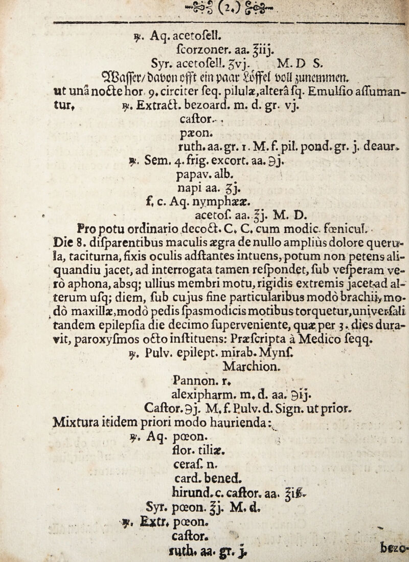 • •* “**£?•§ (*♦) Aq. acetofell. fcorzoner. aa. fiij. Syr. acetofell. £vj.f M. D S. 3Bafier/ t>at>on cfft ein paar £i>ffel t>oli junemmm. ut unanoftehor 9, circiter feq. pilulae,alterafq. Emulfio affuman- tur* Extrad. bezoard. m. d. gr. vj. caftor.-. s paeon. ruth. aa. gr. 1. M. f. pii. pond. gr. j. deaur» y. Sem. 4. frig. excort. aa. 9j. papav. alb. napi aa. gj. f, c. Aq. nymphaeae. acetof. aa. |j. M. D. Pro potu ordinario deco&. C» C. cum modie. foenicuL Die 8. difparentibus maculis aegra de nullo amplius dolore queru¬ la, taciturna, fixis oculis adftantes intuens, potum non petens ali- quandiu jacet, ad interrogata tamen relpondet, fub velperam ve¬ ro aphona, absq; ullius membri motu, rigidis extremis jacet-ad al¬ terum ufq; diem, fub cujus fine particularibus modo brachii, mo- , do maxillae,modd pedis fpasmodicismotibus torquetur,univer-fali tandem epilepfia die decimo fup er veniente, quae per 3. dies dura¬ vit, paroxyfmos ofto inftituens: Praefcripta a Medico feqq. p/. Pulv. epilept. mirab.Mynf. Marchion. Pannon. r. alexipharm. m, d. aa. 9ij. Caftor. 9 j. M, f. Pulv. d. Sign. ut prior. Mixtura itidem priori modo haurienda Aq* paeon. V flor, tiliae, ceraf. n. card.bened. hirund.c. caftor. aa. §i& Syr. paeon. |j. M. d. , y. Extr. paean. caftor. iuth* aa* gr. j.