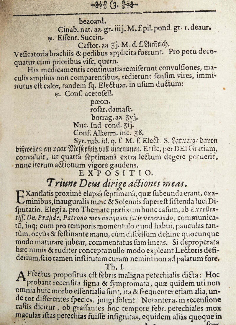 (3* t®fb bezoard. Cinab. nat. aa. gr. iiij.M.f pil.pond gr. i.deaur* y. Effent. Succin. Caftor. aa g j. M; d. f. Qfnfttid). Veficatoriabrachiis & pedibus applicita fuerunt. Pro potu deco¬ quatur cum prioribus vifc. quem. His medicamentis continuatis remiferunt convuluones, ma¬ culis amplius non comparentibus, redierunt fenfim vires, immi¬ nutus eft calor, tandem fq. Elettuar. in ufum ductum: y, Conf. acetofeil. poeon. rofar. damafc. borrag.aa-5yj* Nuc. Ind cond. gi j. Conf. Alkerm. inc. gf?. Syr. rub. id. q. f M. f Ele£t S. Jflttwrq/ fcrtWtt bjfweifm ein paar t>oU juaemmen. Et fic, per dei Gratiam, convaluit, ut quarta feptimana extra ledlum degere potuerit, nunc iterum a&ionum vigore gaudens. E X~P OSITIO. > * Trime Dem dirige affiiones meas• T} Xantlatis proxime elapsa feptimana, qux fubeundaerant, exa- C/minibus,lnauguralis nunc & Solennis fupereft fiftenda luciDi- fputatio. Elegi a. pro Themate praifixumhunc cafum, ab Excellen- tiff. Dn, Pr£fide, Patrono meo nunquam fatis venerando, communica¬ tu, inq; eum pro temporis momentulo quod habui, pauculas tan¬ tum, ocyus & feftinante manu, cum difceffum dehinc quocunque modo maturare jubear, commentatus fum lineas. Si deproperata haec nimis & ruditer concepta nullo modo expleant Lectoris defi- derium,fcio tamen inftitutam curam nemini non ad palatum fore. Th, I. A Ffeftus propofitus eft febris maligna petechialis di£ta: Hoc probant recenfita figna & fymptomata, quae quidem uti non omnia huic morbo efientialia funt, ita & frequenter etiam alia, un¬ de tot differentes fpecies, jungi folent. Notanter a. in recenftone caliis dicitur, ob graffantes hoc tempore febr. petechiales mox maculas iftas petechias fuifle infignitas, equidem alias quoque in A «